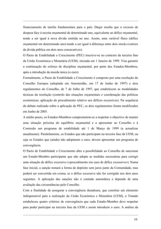 financiamento de tarefas fundamentais para o país. Daqui resulta que o excesso de
despesa face à receita orçamental de determinado ano, equivalente ao défice orçamental,
tende a ser igual à nova dívida emitida no ano. Assim, uma variável fluxo (défice
orçamental em determinado ano) tende a ser igual à diferença entre dois stocks (valores
da dívida pública em dois anos consecutivos).
O Pacto de Estabilidade e Crescimento (PEC) inscreve-se no contexto da terceira fase
da União Económica e Monetária (UEM), iniciada em 1 Janeiro de 1999. Visa garantir
a continuação do esforço de disciplina orçamental, por parte dos Estados-Membros,
após a introdução da moeda única (o euro).
Formalmente, o Pacto de Estabilidade e Crescimento é composto por uma resolução do
Conselho Europeu (adoptada em Amesterdão, em 17 de Junho de 1997) e dois
regulamentos do Conselho, de 7 de Julho de 1997, que estabelecem as modalidades
técnicas da resolução (controlo das situações orçamentais e coordenação das políticas
económicas; aplicação do procedimento relativo aos défices excessivos). Na sequência
do debate realizado sobre a aplicação do PEC, os dois regulamentos foram modificados
em Junho de 2005.
A médio prazo, os Estados-Membros comprometem-se a respeitar o objectivo de manter
uma situação próxima do equilíbrio orçamental e a apresentar ao Conselho e à
Comissão um programa de estabilidade até 1 de Março de 1999 (a actualizar
anualmente). Paralelamente, os Estados que não participam na terceira fase da UEM, ou
seja os Estados que (ainda) não adoptaram o euro, devem apresentar um programa de
convergência.
O Pacto de Estabilidade e Crescimento abre a possibilidade ao Conselho de sancionar
um Estado-Membro participante que não adopte as medidas necessárias para corrigir
uma situação de défice excessivo («procedimento em caso de défice excessivo»). Numa
fase inicial, a sanção tomará a forma de depósito sem juros junto da Comunidade, mas
poderá ser convertida em coima, se o défice excessivo não for corrigido nos dois anos
seguintes. A aplicação das sanções não é contudo automática e depende de uma
avaliação das circunstâncias pelo Conselho.
Com a finalidade de assegurar a convergência duradoura, que constitui um elemento
indispensável para a realização da União Económica e Monetária (UEM), o Tratado
estabeleceu quatro critérios de convergência que cada Estado-Membro deve respeitar
para poder participar na terceira fase da UEM e assim introduzir o euro. A análise da


                                                                                   10
 