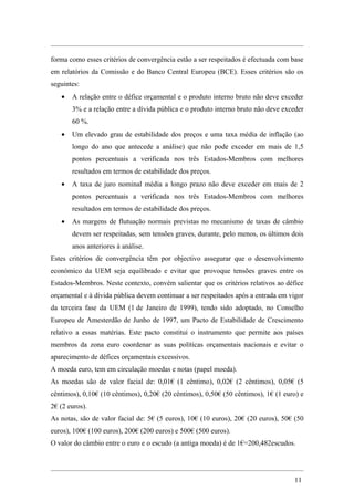 forma como esses critérios de convergência estão a ser respeitados é efectuada com base
em relatórios da Comissão e do Banco Central Europeu (BCE). Esses critérios são os
seguintes:
   •   A relação entre o défice orçamental e o produto interno bruto não deve exceder
       3% e a relação entre a dívida pública e o produto interno bruto não deve exceder
       60 %.
   •   Um elevado grau de estabilidade dos preços e uma taxa média de inflação (ao
       longo do ano que antecede a análise) que não pode exceder em mais de 1,5
       pontos percentuais a verificada nos três Estados-Membros com melhores
       resultados em termos de estabilidade dos preços.
   •   A taxa de juro nominal média a longo prazo não deve exceder em mais de 2
       pontos percentuais a verificada nos três Estados-Membros com melhores
       resultados em termos de estabilidade dos preços.
   •   As margens de flutuação normais previstas no mecanismo de taxas de câmbio
       devem ser respeitadas, sem tensões graves, durante, pelo menos, os últimos dois
       anos anteriores à análise.
Estes critérios de convergência têm por objectivo assegurar que o desenvolvimento
económico da UEM seja equilibrado e evitar que provoque tensões graves entre os
Estados-Membros. Neste contexto, convém salientar que os critérios relativos ao défice
orçamental e à dívida pública devem continuar a ser respeitados após a entrada em vigor
da terceira fase da UEM (1 de Janeiro de 1999), tendo sido adoptado, no Conselho
Europeu de Amesterdão de Junho de 1997, um Pacto de Estabilidade de Crescimento
relativo a essas matérias. Este pacto constitui o instrumento que permite aos países
membros da zona euro coordenar as suas políticas orçamentais nacionais e evitar o
aparecimento de défices orçamentais excessivos.
A moeda euro, tem em circulação moedas e notas (papel moeda).
As moedas são de valor facial de: 0,01€ (1 cêntimo), 0,02€ (2 cêntimos), 0,05€ (5
cêntimos), 0,10€ (10 cêntimos), 0,20€ (20 cêntimos), 0,50€ (50 cêntimos), 1€ (1 euro) e
2€ (2 euros).
As notas, são de valor facial de: 5€ (5 euros), 10€ (10 euros), 20€ (20 euros), 50€ (50
euros), 100€ (100 euros), 200€ (200 euros) e 500€ (500 euros).
O valor do câmbio entre o euro e o escudo (a antiga moeda) é de 1€=200,482escudos.




                                                                                   11
 