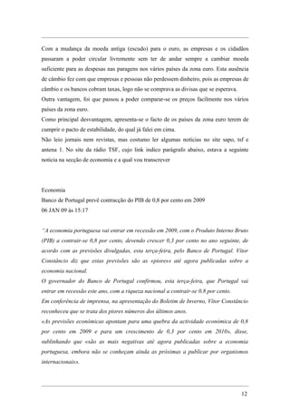 Com a mudança da moeda antiga (escudo) para o euro, as empresas e os cidadãos
passaram a poder circular livremente sem ter de andar sempre a cambiar moeda
suficiente para as despesas nas paragens nos vários países da zona euro. Esta ausência
de câmbio fez com que empresas e pessoas não perdessem dinheiro, pois as empresas de
câmbio e os bancos cobram taxas, logo não se comprava as divisas que se esperava.
Outra vantagem, foi que passou a poder comparar-se os preços facilmente nos vários
países da zona euro.
Como principal desvantagem, apresenta-se o facto de os países da zona euro terem de
cumprir o pacto de estabilidade, do qual já falei em cima.
Não leio jornais nem revistas, mas costumo ler algumas notícias no site sapo, tsf e
antena 1. No site da rádio TSF, cujo link indico parágrafo abaixo, estava a seguinte
noticia na secção de economia e a qual vou transcrever




Economia
Banco de Portugal prevê contracção do PIB de 0,8 por cento em 2009
06 JAN 09 às 15:17


“A economia portuguesa vai entrar em recessão em 2009, com o Produto Interno Bruto
(PIB) a contrair-se 0,8 por cento, devendo crescer 0,3 por cento no ano seguinte, de
acordo com as previsões divulgadas, esta terça-feira, pelo Banco de Portugal. Vítor
Constâncio diz que estas previsões são as «piores» até agora publicadas sobre a
economia nacional.
O governador do Banco de Portugal confirmou, esta terça-feira, que Portugal vai
entrar em recessão este ano, com a riqueza nacional a contrair-se 0,8 por cento.
Em conferência de imprensa, na apresentação do Boletim de Inverno, Vítor Constâncio
reconheceu que se trata dos piores números dos últimos anos.
«As previsões económicas apontam para uma quebra da actividade económica de 0,8
por cento em 2009 e para um crescimento de 0,3 por cento em 2010», disse,
sublinhando que «são as mais negativas até agora publicadas sobre a economia
portuguesa, embora não se conheçam ainda as próximas a publicar por organismos
internacionais».




                                                                                    12
 