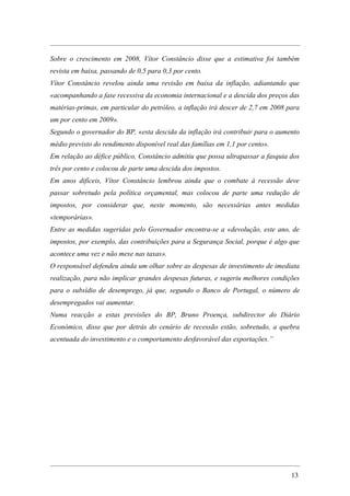 Sobre o crescimento em 2008, Vítor Constâncio disse que a estimativa foi também
revista em baixa, passando de 0,5 para 0,3 por cento.
Vítor Constâncio revelou ainda uma revisão em baixa da inflação, adiantando que
«acompanhando a fase recessiva da economia internacional e a descida dos preços das
matérias-primas, em particular do petróleo, a inflação irá descer de 2,7 em 2008 para
um por cento em 2009».
Segundo o governador do BP, «esta descida da inflação irá contribuir para o aumento
médio previsto do rendimento disponível real das famílias em 1,1 por cento».
Em relação ao défice público, Constâncio admitiu que possa ultrapassar a fasquia dos
três por cento e colocou de parte uma descida dos impostos.
Em anos difíceis, Vítor Constâncio lembrou ainda que o combate à recessão deve
passar sobretudo pela política orçamental, mas colocou de parte uma redução de
impostos, por considerar que, neste momento, são necessárias antes medidas
«temporárias».
Entre as medidas sugeridas pelo Governador encontra-se a «devolução, este ano, de
impostos, por exemplo, das contribuições para a Segurança Social, porque é algo que
acontece uma vez e não mexe nas taxas».
O responsável defendeu ainda um olhar sobre as despesas de investimento de imediata
realização, para não implicar grandes despesas futuras, e sugeriu melhores condições
para o subsídio de desemprego, já que, segundo o Banco de Portugal, o número de
desempregados vai aumentar.
Numa reacção a estas previsões do BP, Bruno Proença, subdirector do Diário
Económico, disse que por detrás do cenário de recessão estão, sobretudo, a quebra
acentuada do investimento e o comportamento desfavorável das exportações.”




                                                                                  13
 