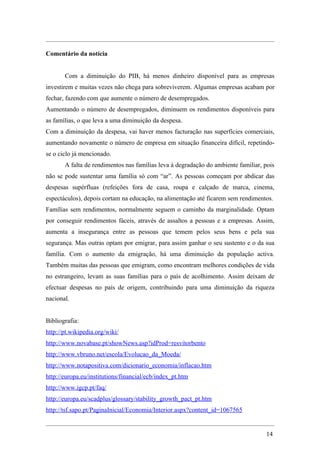 Comentário da notícia


       Com a diminuição do PIB, há menos dinheiro disponível para as empresas
investirem e muitas vezes não chega para sobreviverem. Algumas empresas acabam por
fechar, fazendo com que aumente o número de desempregados.
Aumentando o número de desempregados, diminuem os rendimentos disponíveis para
as famílias, o que leva a uma diminuição da despesa.
Com a diminuição da despesa, vai haver menos facturação nas superfícies comerciais,
aumentando novamente o número de empresa em situação financeira difícil, repetindo-
se o ciclo já mencionado.
       A falta de rendimentos nas famílias leva à degradação do ambiente familiar, pois
não se pode sustentar uma família só com “ar”. As pessoas começam por abdicar das
despesas supérfluas (refeições fora de casa, roupa e calçado de marca, cinema,
espectáculos), depois cortam na educação, na alimentação até ficarem sem rendimentos.
Famílias sem rendimentos, normalmente seguem o caminho da marginalidade. Optam
por conseguir rendimentos fáceis, através de assaltos a pessoas e a empresas. Assim,
aumenta a insegurança entre as pessoas que temem pelos seus bens e pela sua
segurança. Mas outras optam por emigrar, para assim ganhar o seu sustento e o da sua
família. Com o aumento da emigração, há uma diminuição da população activa.
Também muitas das pessoas que emigram, como encontram melhores condições de vida
no estrangeiro, levam as suas famílias para o país de acolhimento. Assim deixam de
efectuar despesas no país de origem, contribuindo para uma diminuição da riqueza
nacional.


Bibliografia:
http://pt.wikipedia.org/wiki/
http://www.novabase.pt/showNews.asp?idProd=resvitorbento
http://www.vbruno.net/escola/Evolucao_da_Moeda/
http://www.notapositiva.com/dicionario_economia/inflacao.htm
http://europa.eu/institutions/financial/ecb/index_pt.htm
http://www.igcp.pt/faq/
http://europa.eu/scadplus/glossary/stability_growth_pact_pt.htm
http://tsf.sapo.pt/PaginaInicial/Economia/Interior.aspx?content_id=1067565


                                                                                   14
 