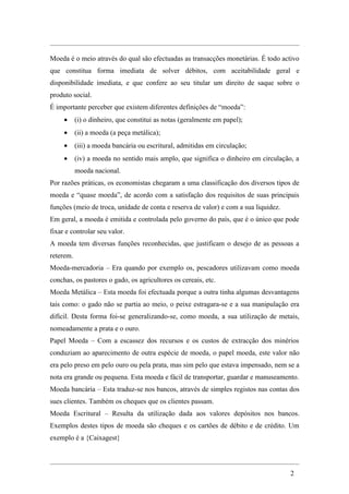 Moeda é o meio através do qual são efectuadas as transacções monetárias. É todo activo
que constitua forma imediata de solver débitos, com aceitabilidade geral e
disponibilidade imediata, e que confere ao seu titular um direito de saque sobre o
produto social.
É importante perceber que existem diferentes definições de “moeda”:
     •     (i) o dinheiro, que constitui as notas (geralmente em papel);
     •     (ii) a moeda (a peça metálica);
     •     (iii) a moeda bancária ou escritural, admitidas em circulação;
     •     (iv) a moeda no sentido mais amplo, que significa o dinheiro em circulação, a
           moeda nacional.
Por razões práticas, os economistas chegaram a uma classificação dos diversos tipos de
moeda e “quase moeda”, de acordo com a satisfação dos requisitos de suas principais
funções (meio de troca, unidade de conta e reserva de valor) e com a sua liquidez.
Em geral, a moeda é emitida e controlada pelo governo do país, que é o único que pode
fixar e controlar seu valor.
A moeda tem diversas funções reconhecidas, que justificam o desejo de as pessoas a
reterem.
Moeda-mercadoria – Era quando por exemplo os, pescadores utilizavam como moeda
conchas, os pastores o gado, os agricultores os cereais, etc.
Moeda Metálica – Esta moeda foi efectuada porque a outra tinha algumas desvantagens
tais como: o gado não se partia ao meio, o peixe estragara-se e a sua manipulação era
difícil. Desta forma foi-se generalizando-se, como moeda, a sua utilização de metais,
nomeadamente a prata e o ouro.
Papel Moeda – Com a escassez dos recursos e os custos de extracção dos minérios
conduziam ao aparecimento de outra espécie de moeda, o papel moeda, este valor não
era pelo preso em pelo ouro ou pela prata, mas sim pelo que estava impensado, nem se a
nota era grande ou pequena. Esta moeda e fácil de transportar, guardar e manuseamento.
Moeda bancária – Esta traduz-se nos bancos, através de simples registos nas contas dos
sues clientes. Também os cheques que os clientes passam.
Moeda Escritural – Resulta da utilização dada aos valores depósitos nos bancos.
Exemplos destes tipos de moeda são cheques e os cartões de débito e de crédito. Um
exemplo é a {Caixagest}




                                                                                     2
 