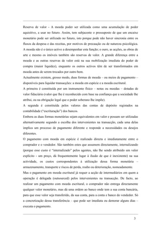 Reserva de valor - A moeda poder ser utilizada como uma acumulação de poder
aquisitivo, a usar no futuro. Assim, tem subjacente o pressuposto de que um encaixe
monetário pode ser utilizado no futuro, isto porque pode não haver sincronia entre os
fluxos da despesa e das receitas, por motivos de precaução ou de natureza psicológica.
A moeda não é o único activo a desempenhar esta função; o ouro, as acções, as obras de
arte e mesmo os imóveis também são reservas de valor. A grande diferença entre a
moeda e as outras reservas de valor está na sua mobilização imediata do poder de
compra (maior liquidez), enquanto os outros activos têm de ser transformados em
moeda antes de serem trocados por outro bem.
Actualmente existem, grosso modo, duas formas de moeda – ou meios de pagamento –
disponíveis para liquidar transacções: a moeda em espécie e a moeda escritural.
A primeira é constituída por um instrumento físico – notas ou moedas – dotadas de
valor fiduciário (valor que lhe é reconhecido com base na confiança que a sociedade lhe
atribui, ou na obrigação legal que o poder soberano lhe impõe).
A segunda é constituída pelos valores das contas de depósito registados na
contabilidade (“escrituração”) dos bancos.
Embora as duas formas monetárias sejam equivalentes em valor e possam ser utilizadas
alternativamente segundo a escolha dos intervenientes na transacção, cada uma delas
implica um processo de pagamento diferente e responde a necessidades ou desejos
diferentes.
O pagamento com moeda em espécie é realizado directa e imediatamente entre o
comprador e o vendedor. São também estes que assumem directamente, internalizando
(porque esse custo é “internalizado” pelos agentes, não lhe sendo atribuído um valor
explícito - um preço, dá frequentemente lugar à ilusão de que é inexistente) na sua
actividade, os custos correspondentes à utilização dessa forma monetária –
armazenamento, transporte e riscos de perda, roubo ou deterioração, nomeadamente.
Mas o pagamento em moeda escritural já requer a acção de intermediários em quem a
operação é delegada (outsourced) pelos intervenientes na transacção. De facto, ao
realizar um pagamento com moeda escritural, o comprador não entrega directamente
qualquer valor monetário, mas dá uma ordem ao banco onde tem a sua conta bancária,
para que esse valor seja transferido, da sua conta, para a conta e banco do vendedor. Só
a concretização dessa transferência – que pode ser imediata ou demorar alguns dias –
executa o pagamento.


                                                                                    3
 