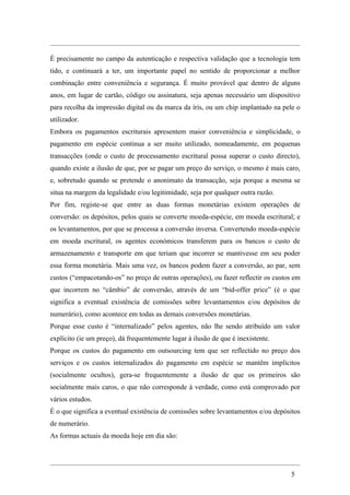 É precisamente no campo da autenticação e respectiva validação que a tecnologia tem
tido, e continuará a ter, um importante papel no sentido de proporcionar a melhor
combinação entre conveniência e segurança. É muito provável que dentro de alguns
anos, em lugar de cartão, código ou assinatura, seja apenas necessário um dispositivo
para recolha da impressão digital ou da marca da íris, ou um chip implantado na pele o
utilizador.
Embora os pagamentos escriturais apresentem maior conveniência e simplicidade, o
pagamento em espécie continua a ser muito utilizado, nomeadamente, em pequenas
transacções (onde o custo de processamento escritural possa superar o custo directo),
quando existe a ilusão de que, por se pagar um preço do serviço, o mesmo é mais caro,
e, sobretudo quando se pretende o anonimato da transacção, seja porque a mesma se
situa na margem da legalidade e/ou legitimidade, seja por qualquer outra razão.
Por fim, registe-se que entre as duas formas monetárias existem operações de
conversão: os depósitos, pelos quais se converte moeda-espécie, em moeda escritural; e
os levantamentos, por que se processa a conversão inversa. Convertendo moeda-espécie
em moeda escritural, os agentes económicos transferem para os bancos o custo de
armazenamento e transporte em que teriam que incorrer se mantivesse em seu poder
essa forma monetária. Mais uma vez, os bancos podem fazer a conversão, ao par, sem
custos (“empacotando-os” no preço de outras operações), ou fazer reflectir os custos em
que incorrem no “câmbio” de conversão, através de um “bid-offer price” (é o que
significa a eventual existência de comissões sobre levantamentos e/ou depósitos de
numerário), como acontece em todas as demais conversões monetárias.
Porque esse custo é “internalizado” pelos agentes, não lhe sendo atribuído um valor
explícito (ie um preço), dá frequentemente lugar à ilusão de que é inexistente.
Porque os custos do pagamento em outsourcing tem que ser reflectido no preço dos
serviços e os custos internalizados do pagamento em espécie se mantêm implícitos
(socialmente ocultos), gera-se frequentemente a ilusão de que os primeiros são
socialmente mais caros, o que não corresponde à verdade, como está comprovado por
vários estudos.
É o que significa a eventual existência de comissões sobre levantamentos e/ou depósitos
de numerário.
As formas actuais da moeda hoje em dia são:




                                                                                   5
 