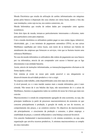 Moeda Electrónica que resulta da utilização de cartões informatizados em máquinas
postas pelos bancos à disposição dos seus clientes em vários locais, dentro e fora das
suas instalações, como seja na rua, nos centros comerciais, etc.
Moeda Informática que resulta de ordens dadas por computador entre agentes
económicos.
Estes dois tipos de moeda, tornam-se particularmente interessantes e eficientes, tanto
para particulares como para empresas.
Com a moeda electrónica os utilizadores podem pagar as suas contas (água, telemóvel,
electricidade, gás…) nos terminais de pagamento automático (TPA), ou nas caixas
Multibanco espalhadas por vários locais, sem terem de se deslocar aos balcões de
atendimento das empresas que fornecem os serviços, visto que as facturas trazem uma
referencia Multibanco.
No caso da moeda informática os utilizadores dão ordens de pagamento aos seus bancos
por via informática, através de um computador com acesso à Internet que as liga
directamente à sua entidade bancária.
Assim, através de instruções informatizadas, as transacções/pagamentos efectuam-se de
forma rápida e eficaz.
Este sistema já existe no nosso país sendo possível o seu alargamento se
desenvolvimento da actividade produtiva o vier a exigir.
Na empresa onde trabalho, estão disponibilizados estes dois tipos de moeda.
A nível pessoal, eu e o meu marido usamos mais a moeda informática, pois é mais
cómoda. Não temos de ir aos balcões das lojas, não necessitamos de ir a caixas de
Multibanco, fazemos os pagamentos todos no conforto do nosso lar à hora que mais nos
convém.
Macroeconomia é o estudo do comportamento agregado de uma economia, ou seja, das
principais tendências (a partir de processos macroeconómicos) da economia no que
concerne principalmente à produção, à geração de renda, ao uso de recursos, ao
comportamento dos preços, e ao comércio exterior. Os objectivos da macroeconomia
são principalmente: o crescimento da produção e consumo, o pleno emprego, a
estabilidade de preços, o controle inflacionário e uma balança comercial favorável.
Um conceito fundamental à macroeconomia é o de sistema económico, ou seja, uma
organização que envolva recursos produtivos, A estrutura macroeconómica se compõe
de cinco mercados:


                                                                                      6
 