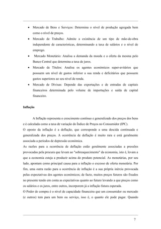 •   Mercado de Bens e Serviços: Determina o nível de produção agregada bem
       como o nível de preços.
   •   Mercado de Trabalho: Admite a existência de um tipo de mão-de-obra
       independente de características, determinando a taxa de salários e o nível de
       emprego.
   •    Mercado Monetário: Analisa a demanda da moeda e a oferta da mesma pelo
       Banco Central que determina a taxa de juros.
   •   Mercado de Títulos: Analisa os agentes económicos super-avitários que
       possuem um nível de gastos inferior a sua renda e deficitários que possuem
       gastos superiores ao seu nível de renda.
   •   Mercado de Divisas: Depende das exportações e de entradas de capitais
       financeiros determinada pelo volume de importações e saída de capital
       financeiro.


Inflação


       A Inflação representa o crescimento contínuo e generalizado dos preços dos bens
e é calculada como a taxa de variação do Índice de Preços no Consumidor (IPC).
O oposto da inflação é a deflação, que corresponde a uma descida continuada e
generalizada dos preços. A ocorrência de deflação é muito rara e está geralmente
associada a períodos de depressão económica.
As razões para a ocorrência de deflação estão geralmente associadas a pressões
provocadas pela procura que levam ao "sobreaquecimento" da economia, isto é, levam a
que a economia esteja a produzir acima do produto potencial. As monetárias, por seu
lado, apontam como principal causa para a inflação o excesso de oferta monetária. Por
fim, uma outra razão para a ocorrência de inflação é a sua própria inércia provocada
pelas expectativas dos agentes económicos; de facto, muitos preços futuros são fixados
no presente tendo em conta as expectativas quanto ao futuro levando a que preços como
os salários e os juros, entre outros, incorporem já a inflação futura esperada.
O Poder de compra é o nível de capacidade financeira que um consumidor ou mercado
(e outros) tem para um bem ou serviço, isso é, o quanto ele pode pagar. Quando




                                                                                  7
 