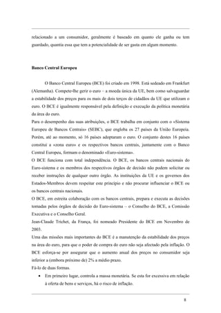 relacionado a um consumidor, geralmente é baseado em quanto ele ganha ou tem
guardado, quantia essa que tem a potencialidade de ser gasta em algum momento.




Banco Central Europeu


        O Banco Central Europeu (BCE) foi criado em 1998. Está sedeado em Frankfurt
(Alemanha). Compete-lhe gerir o euro – a moeda única da UE, bem como salvaguardar
a estabilidade dos preços para os mais de dois terços de cidadãos da UE que utilizam o
euro. O BCE é igualmente responsável pela definição e execução da política monetária
da área do euro.
Para o desempenho das suas atribuições, o BCE trabalha em conjunto com o «Sistema
Europeu de Bancos Centrais» (SEBC), que engloba os 27 países da União Europeia.
Porém, até ao momento, só 16 países adoptaram o euro. O conjunto destes 16 países
constitui a «zona euro» e os respectivos bancos centrais, juntamente com o Banco
Central Europeu, formam o denominado «Euro-sistema».
O BCE funciona com total independência. O BCE, os bancos centrais nacionais do
Euro-sistema e os membros dos respectivos órgãos de decisão não podem solicitar ou
receber instruções de qualquer outro órgão. As instituições da UE e os governos dos
Estados-Membros devem respeitar este princípio e não procurar influenciar o BCE ou
os bancos centrais nacionais.
O BCE, em estreita colaboração com os bancos centrais, prepara e executa as decisões
tomadas pelos órgãos de decisão do Euro-sistema – o Conselho do BCE, a Comissão
Executiva e o Conselho Geral.
Jean-Claude Trichet, da França, foi nomeado Presidente do BCE em Novembro de
2003.
Uma das missões mais importantes do BCE é a manutenção da estabilidade dos preços
na área do euro, para que o poder de compra do euro não seja afectado pela inflação. O
BCE esforça-se por assegurar que o aumento anual dos preços no consumidor seja
inferior a (embora próximo de) 2% a médio prazo.
Fá-lo de duas formas.
   •    Em primeiro lugar, controla a massa monetária. Se esta for excessiva em relação
        à oferta de bens e serviços, há o risco de inflação.


                                                                                    8
 