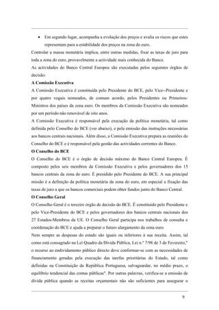 •   Em segundo lugar, acompanha a evolução dos preços e avalia os riscos que estes
       representam para a estabilidade dos preços na zona do euro.
Controlar a massa monetária implica, entre outras medidas, fixar as taxas de juro para
toda a zona do euro, provavelmente a actividade mais conhecida do Banco.
As actividades do Banco Central Europeu são executadas pelos seguintes órgãos de
decisão:
A Comissão Executiva
A Comissão Executiva é constituída pelo Presidente do BCE, pelo Vice--Presidente e
por quatro vogais nomeados, de comum acordo, pelos Presidentes ou Primeiros-
Ministros dos países da zona euro. Os membros da Comissão Executiva são nomeados
por um período não renovável de oito anos.
A Comissão Executiva é responsável pela execução da política monetária, tal como
definida pelo Conselho do BCE (ver abaixo), e pela emissão das instruções necessárias
aos bancos centrais nacionais. Além disso, a Comissão Executiva prepara as reuniões do
Conselho do BCE e é responsável pela gestão das actividades correntes do Banco.
O Conselho do BCE
O Conselho do BCE é o órgão de decisão máximo do Banco Central Europeu. É
composto pelos seis membros da Comissão Executiva e pelos governadores dos 15
bancos centrais da zona do euro. É presidido pelo Presidente do BCE. A sua principal
missão é a definição da política monetária da zona do euro, em especial a fixação das
taxas de juro a que os bancos comerciais podem obter fundos junto do Banco Central.
O Conselho Geral
O Conselho Geral é o terceiro órgão de decisão do BCE. É constituído pelo Presidente e
pelo Vice-Presidente do BCE e pelos governadores dos bancos centrais nacionais dos
27 Estados-Membros da UE. O Conselho Geral participa nos trabalhos de consulta e
coordenação do BCE e ajuda a preparar o futuro alargamento da zona euro.
Nem sempre as despesas do estado são iguais ou inferiores à sua receita. Assim, tal
como está consagrado na Lei Quadro da Dívida Pública, Lei n.º 7/98 de 3 de Fevereiro,"
o recurso ao endividamento público directo deve conformar-se com as necessidades de
financiamento geradas pela execução das tarefas prioritárias do Estado, tal como
definidas na Constituição da República Portuguesa, salvaguardar, no médio prazo, o
equilíbrio tendencial das contas públicas". Por outras palavras, verifica-se a emissão de
dívida pública quando as receitas orçamentais não são suficientes para assegurar o


                                                                                     9
 