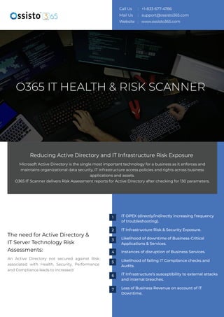 The need for Active Directory &
IT Server Technology Risk
Assessments:
An Active Directory not secured against Risk
associated with Health, Security, Performance
and Compliance leads to increased:
Microsoft Active Directory is the single most important technology for a business as it enforces and
maintains organizational data security, IT infrastructure access policies and rights across business
applications and assets.
O365 IT Scanner delivers Risk Assessment reports for Active Directory after checking for 130 parameters.
Reducing Active Directory and IT Infrastructure Risk Exposure
O365 IT HEALTH & RISK SCANNER
IT OPEX (directly/indirectly increasing frequency
of troubleshooting).
IT Infrastructure Risk & Security Exposure.
Likelihood of downtime of Business-Critical
Applications & Services.
Instances of disruption of Business Services.
Likelihood of failing IT Compliance checks and
Audits.
IT Infrastructure’s susceptibility to external attacks
and internal breaches.
Loss of Business Revenue on account of IT
Downtime.
1
2
3
4
5
6
7
Call Us : +1-833-677-4786
Mail Us : support@ossisto365.com
Website : www.ossisto365.com
Schedule Demo
 