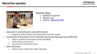 1
© Hitachi, Ltd. 2023. All rights reserv ed.
About the speaker
• Specialist in authentication and authorization
➢ Engaged in authentication and authorization technical support
• Contributor of Keycloak which is Identity and Access Management (IAM) OSS
➢ OAuth 2.0 Device Authorization Grant [RFC8628]
➢ Performance improvement
➢ Security improvement for tokens
• Other activities
➢ Writer of web articles about IAM (Japanese)
Michito Okai
➢ Software Engineer
➢ Hitachi, Ltd.
➢ GitHub: @Michito-Okai
 
