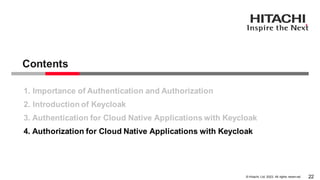 © Hitachi, Ltd. 2023. All rights reserv ed.
Contents
22
1. Importance of Authentication and Authorization
2. Introduction of Keycloak
3. Authentication for Cloud Native Applications with Keycloak
4. Authorization for Cloud Native Applications with Keycloak
 