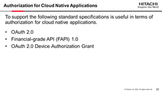 23
© Hitachi, Ltd. 2023. All rights reserv ed.
Authorization for Cloud Native Applications
To support the following standard specifications is useful in terms of
authorization for cloud native applications.
• OAuth 2.0
• Financial-grade API (FAPI) 1.0
• OAuth 2.0 Device Authorization Grant
 