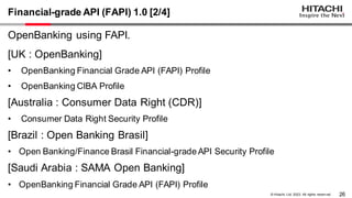 26
© Hitachi, Ltd. 2023. All rights reserv ed.
Financial-grade API (FAPI) 1.0 [2/4]
OpenBanking using FAPI.
[UK : OpenBanking]
• OpenBanking Financial Grade API (FAPI) Profile
• OpenBanking CIBA Profile
[Australia : Consumer Data Right (CDR)]
• Consumer Data Right Security Profile
[Brazil : Open Banking Brasil]
• Open Banking/Finance Brasil Financial-grade API Security Profile
[Saudi Arabia : SAMA Open Banking]
• OpenBanking Financial Grade API (FAPI) Profile
 
