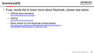 34
© Hitachi, Ltd. 2023. All rights reserv ed.
Summary[2/2]
• If you would like to know more about Keycloak, please see below.
• Official documentation
https://www.keycloak.org/documentation
• GitHub
https://github.com/keycloak/keycloak
• Book written by the Keycloak project leader
https://www.amazon.co.jp/Keycloak-Identity-Management-Applications-applications-
ebook/dp/B0BPY1RDND?language=en_US&currency=USD
 