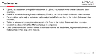35
© Hitachi, Ltd. 2023. All rights reserv ed.
Trademarks
• OpenID is a trademark or registered trademark of OpenID Foundation in the United States and other
countries.
• GitHub is a trademark or registered trademarkof GitHub, Inc. in the United States and other countries.
• Facebookis a trademark or registered trademark of Meta Platforms,Inc. in the United States and other
countries.
• Twitter is a trademark or registeredtrademark of X Corp.in the United States and other countries.
• Microsoftis a trademark of the Microsoftgroup of companies.
• Other brand names and product names used in this material are trademarks, registeredtrademarks, or
trade names of their respective holders.
 