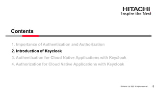 © Hitachi, Ltd. 2023. All rights reserv ed.
Contents
6
1. Importance of Authentication and Authorization
2. Introduction of Keycloak
3. Authentication for Cloud Native Applications with Keycloak
4. Authorization for Cloud Native Applications with Keycloak
 