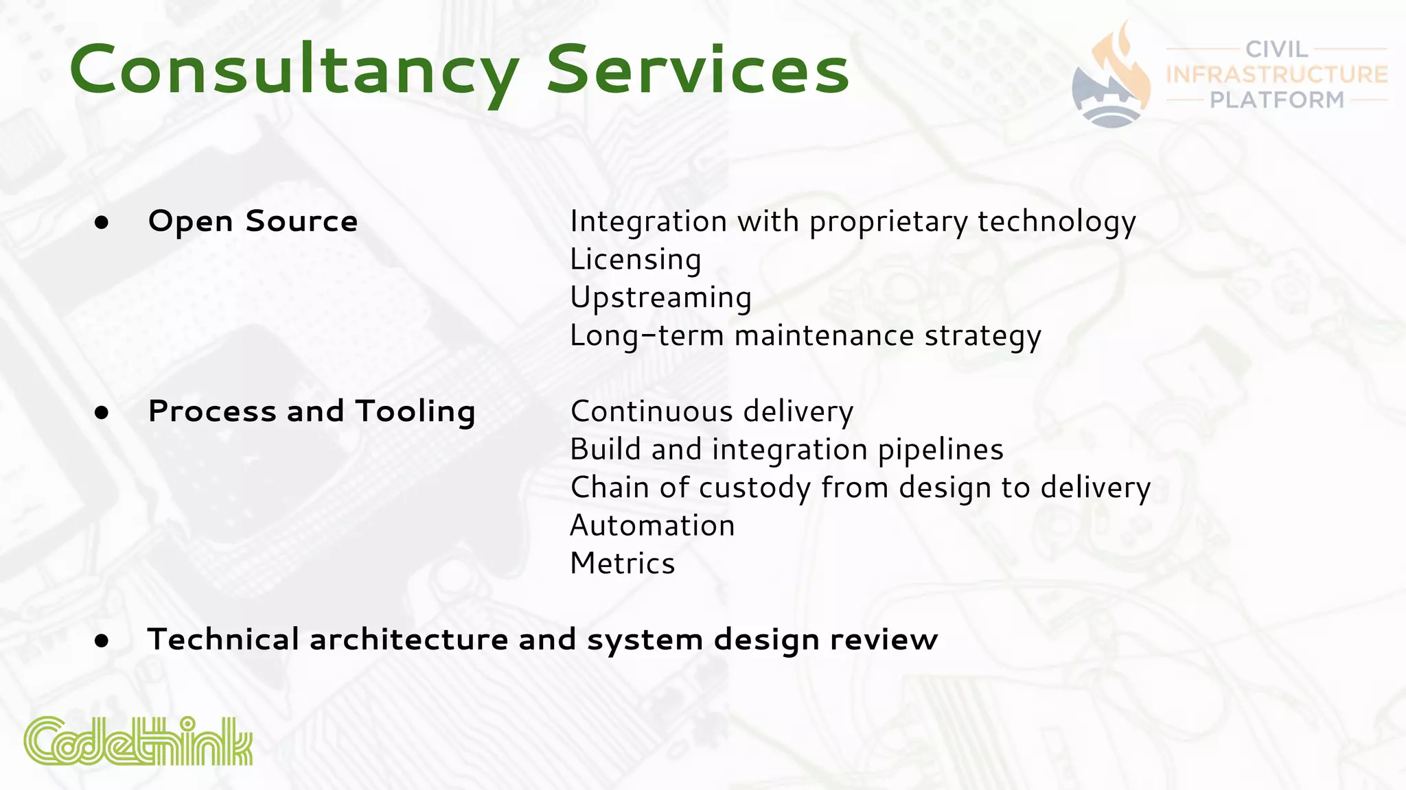 ● Open Source Integration with proprietary technology
Licensing
Upstreaming
Long-term maintenance strategy
● Process and Tooling Continuous delivery
Build and integration pipelines
Chain of custody from design to delivery
Automation
Metrics
● Technical architecture and system design review
Consultancy Services
 