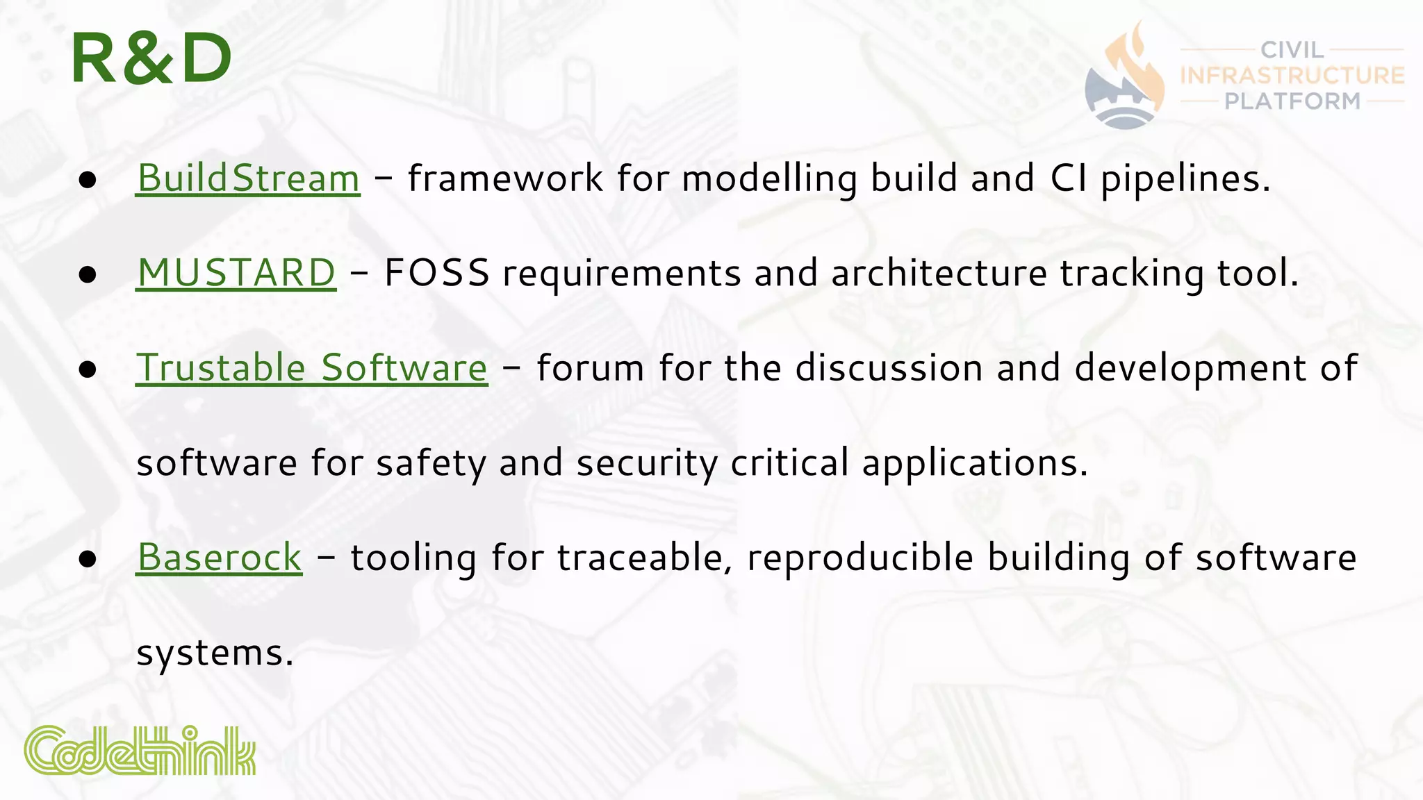 R&D
● BuildStream - framework for modelling build and CI pipelines.
● MUSTARD - FOSS requirements and architecture tracking tool.
● Trustable Software - forum for the discussion and development of
software for safety and security critical applications.
● Baserock - tooling for traceable, reproducible building of software
systems.
 