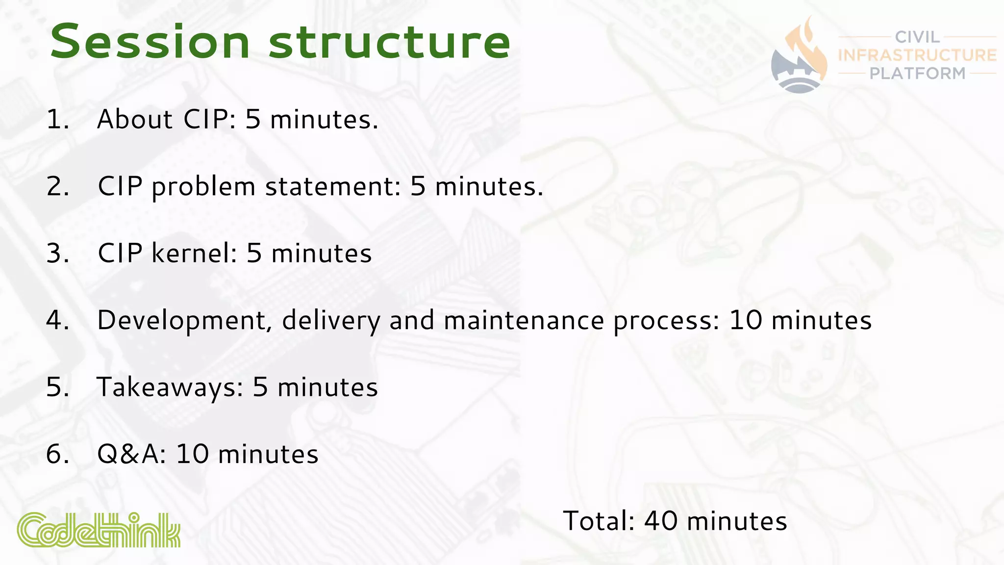 Session structure
1. About CIP: 5 minutes.
2. CIP problem statement: 5 minutes.
3. CIP kernel: 5 minutes
4. Development, delivery and maintenance process: 10 minutes
5. Takeaways: 5 minutes
6. Q&A: 10 minutes
Total: 40 minutes
 
