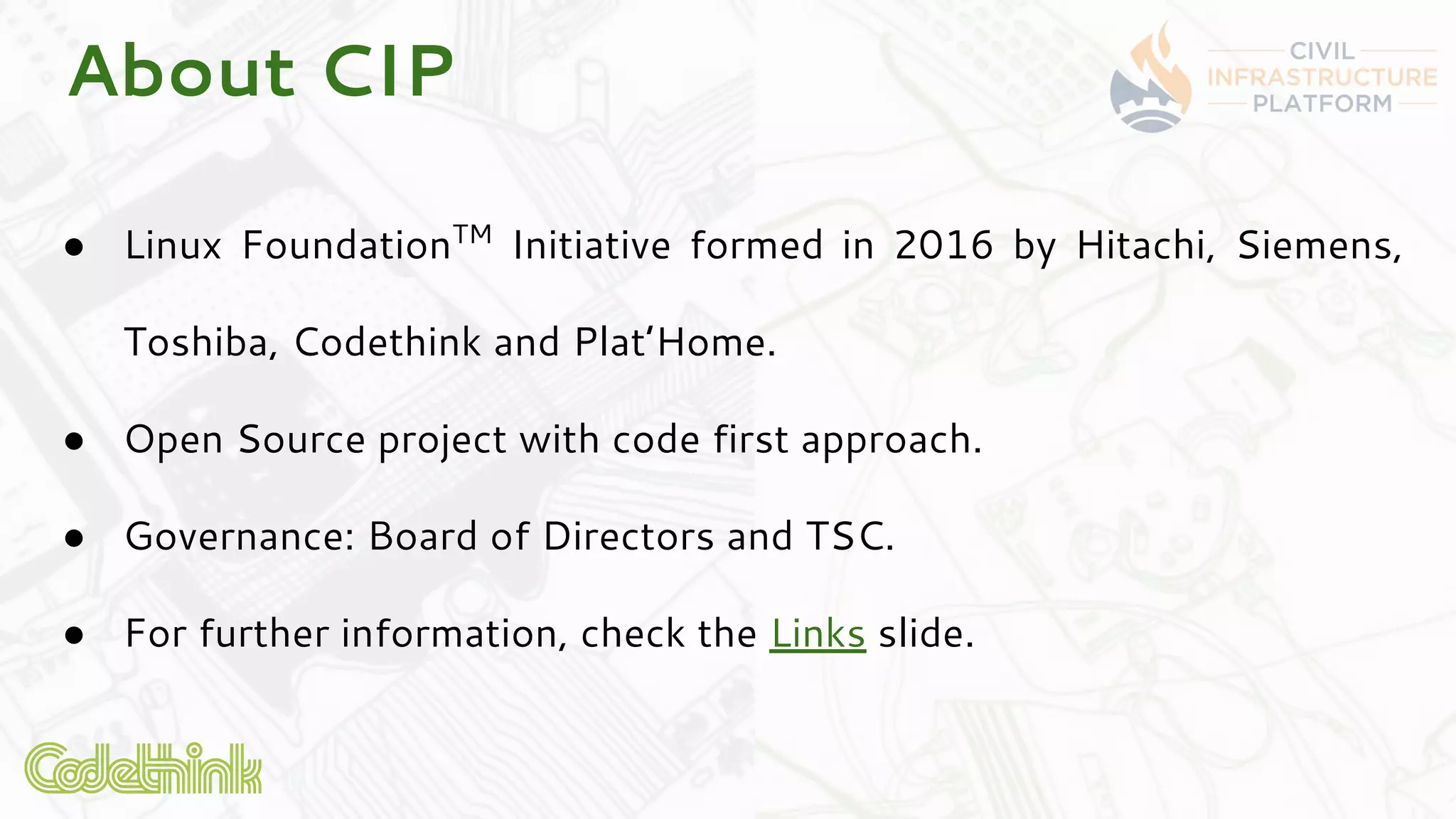 About CIP
● Linux FoundationTM
Initiative formed in 2016 by Hitachi, Siemens,
Toshiba, Codethink and Plat’Home.
● Open Source project with code first approach.
● Governance: Board of Directors and TSC.
● For further information, check the Links slide.
 