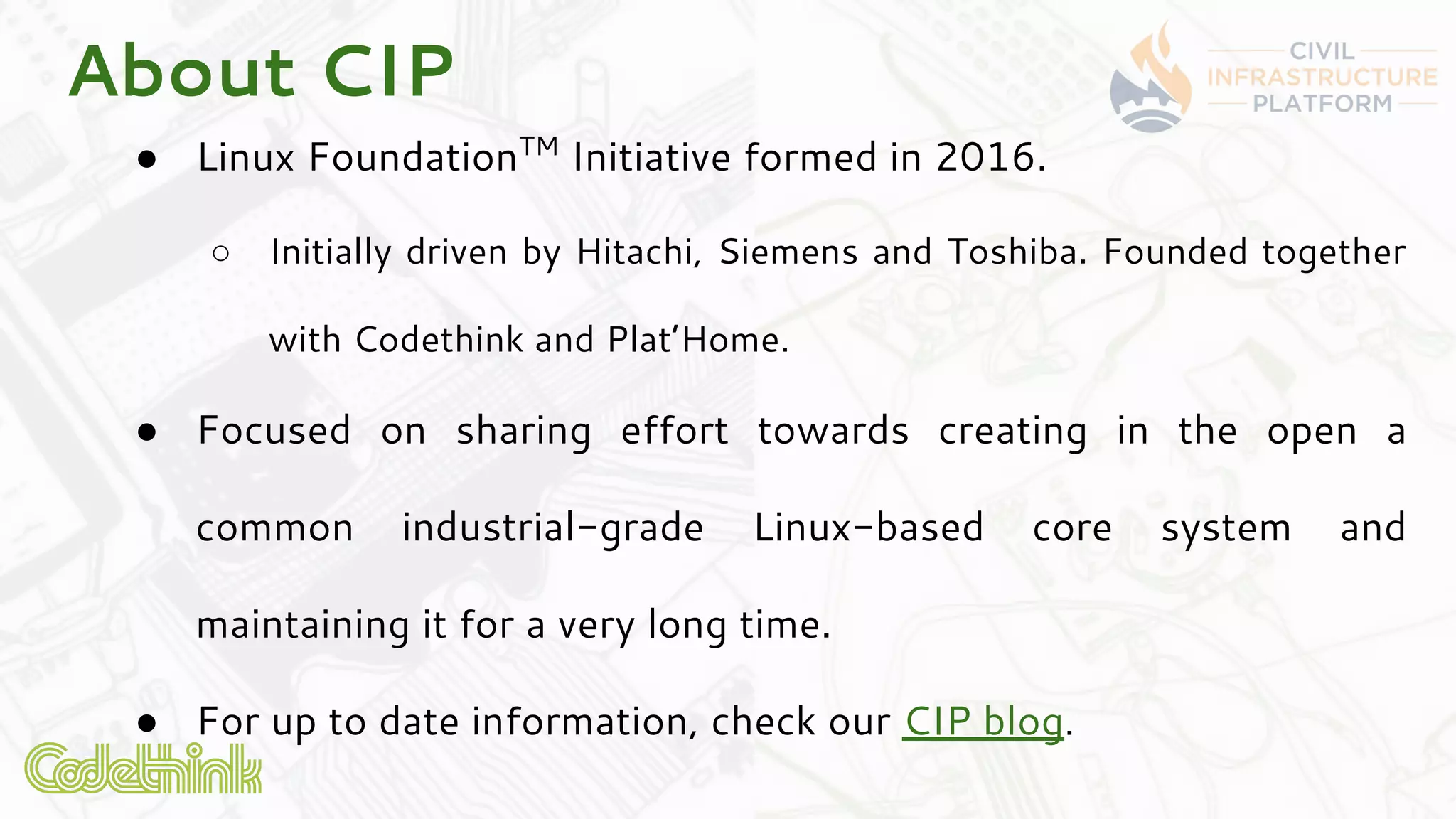 About CIP
● Linux FoundationTM
Initiative formed in 2016.
○ Initially driven by Hitachi, Siemens and Toshiba. Founded together
with Codethink and Plat’Home.
● Focused on sharing effort towards creating in the open a
common industrial-grade Linux-based core system and
maintaining it for a very long time.
● For up to date information, check our CIP blog.
 