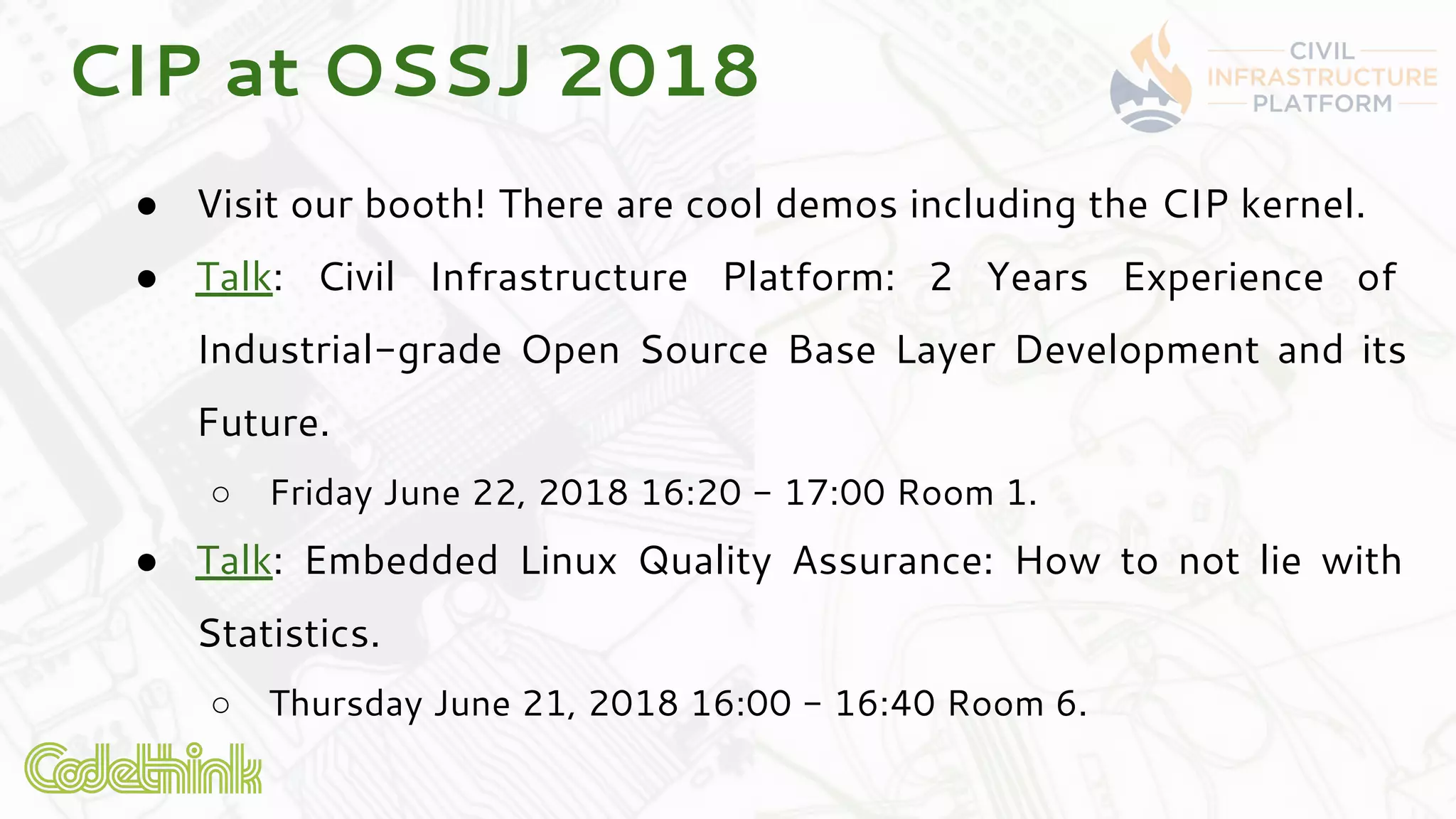 CIP at OSSJ 2018
● Visit our booth! There are cool demos including the CIP kernel.
● Talk: Civil Infrastructure Platform: 2 Years Experience of
Industrial-grade Open Source Base Layer Development and its
Future.
○ Friday June 22, 2018 16:20 - 17:00 Room 1.
● Talk: Embedded Linux Quality Assurance: How to not lie with
Statistics.
○ Thursday June 21, 2018 16:00 - 16:40 Room 6.
 