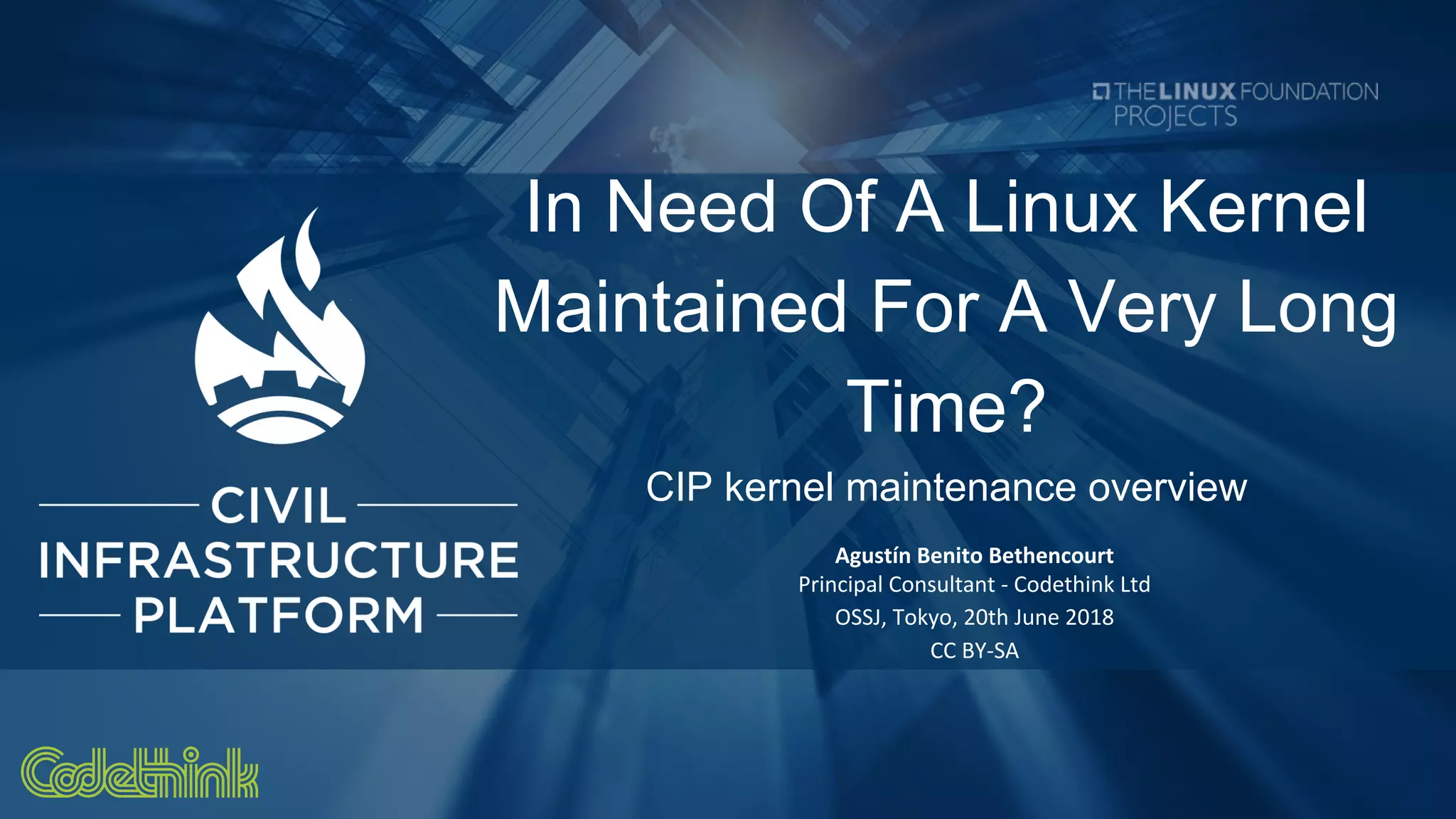 In Need Of A Linux Kernel
Maintained For A Very Long
Time?
CIP kernel maintenance overview
Agustín Benito Bethencourt
Principal Consultant - Codethink Ltd
OSSJ, Tokyo, 20th June 2018
CC BY-SA
 