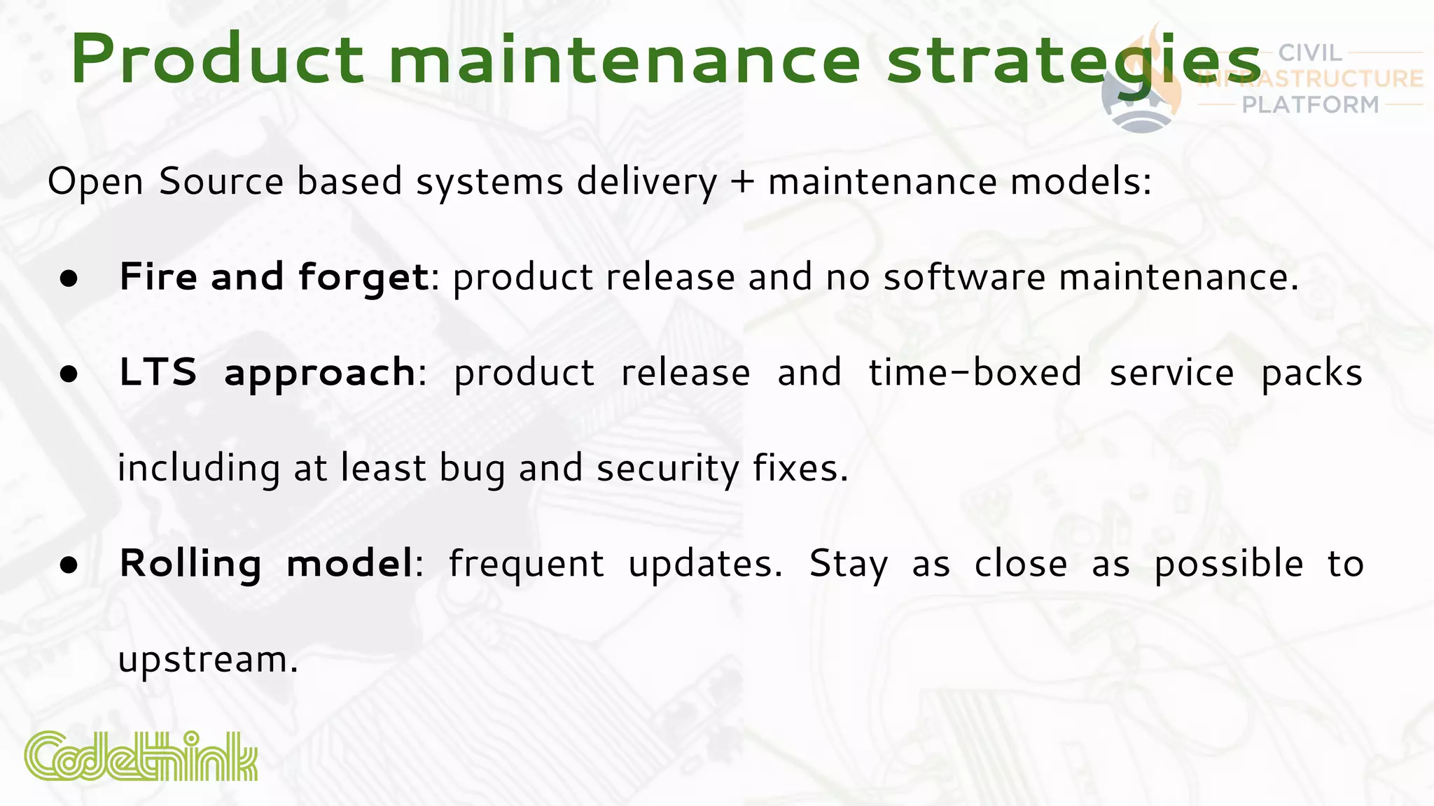 Product maintenance strategies
Open Source based systems delivery + maintenance models:
● Fire and forget: product release and no software maintenance.
● LTS approach: product release and time-boxed service packs
including at least bug and security fixes.
● Rolling model: frequent updates. Stay as close as possible to
upstream.
 