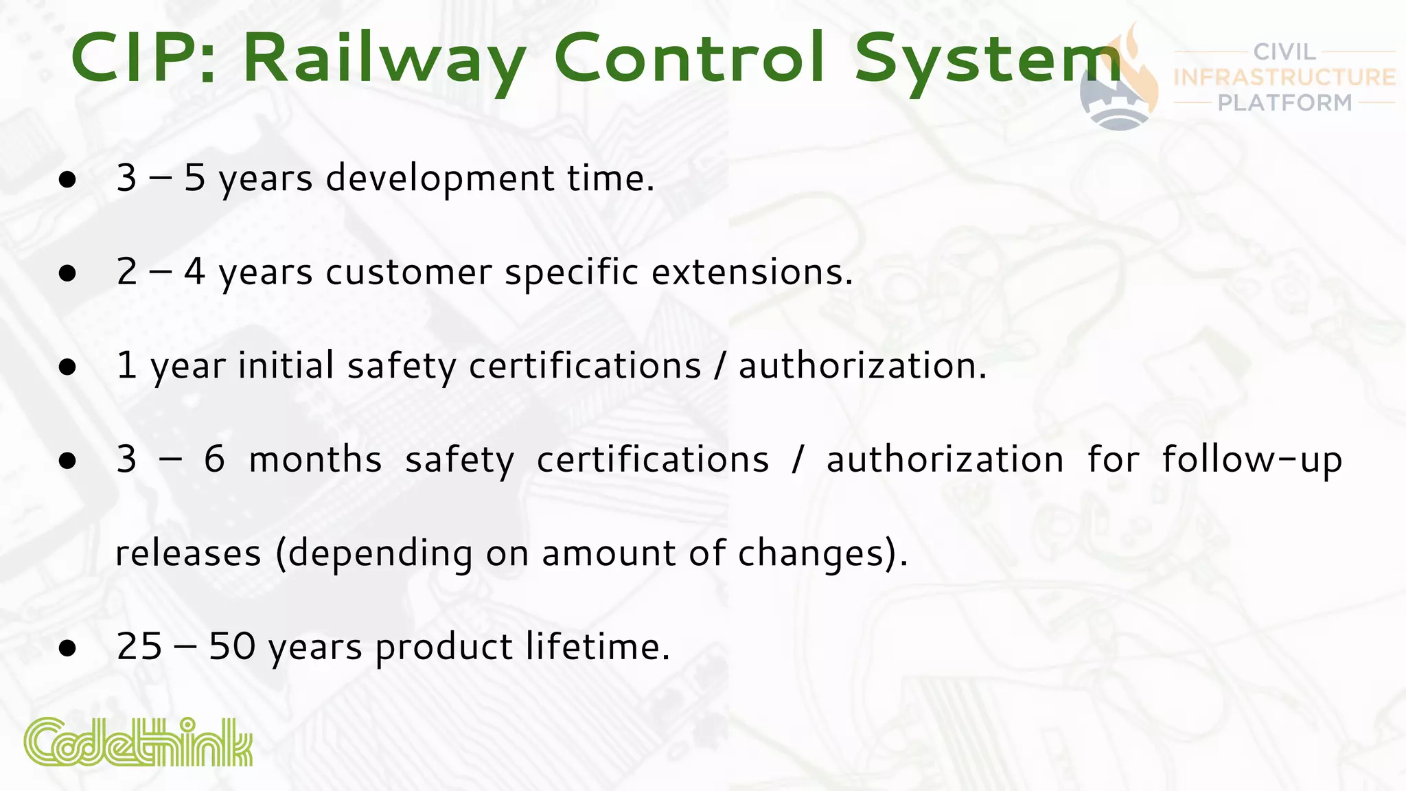 CIP: Railway Control System
● 3 – 5 years development time.
● 2 – 4 years customer specific extensions.
● 1 year initial safety certifications / authorization.
● 3 – 6 months safety certifications / authorization for follow-up
releases (depending on amount of changes).
● 25 – 50 years product lifetime.
 