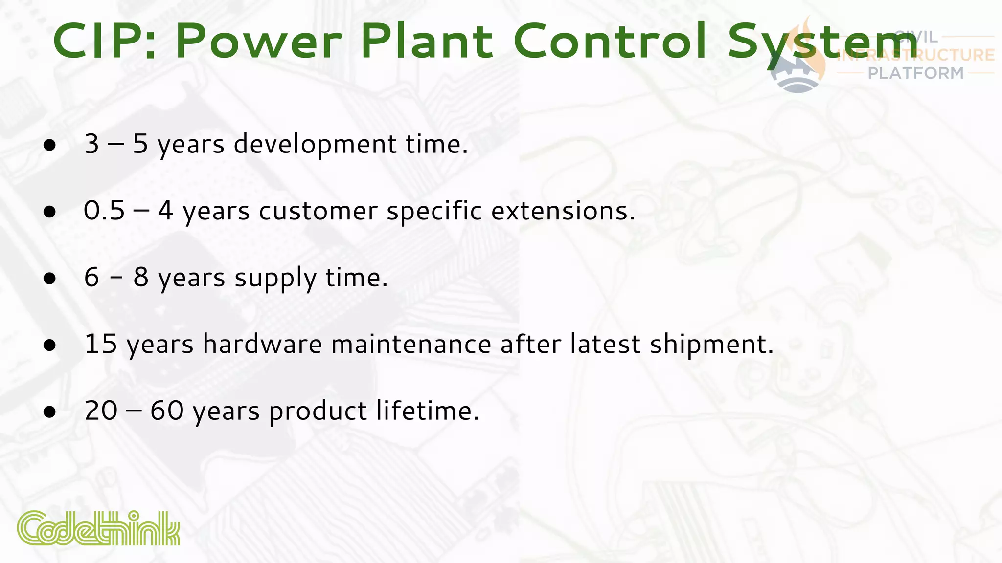 CIP: Power Plant Control System
● 3 – 5 years development time.
● 0.5 – 4 years customer specific extensions.
● 6 - 8 years supply time.
● 15 years hardware maintenance after latest shipment.
● 20 – 60 years product lifetime.
 