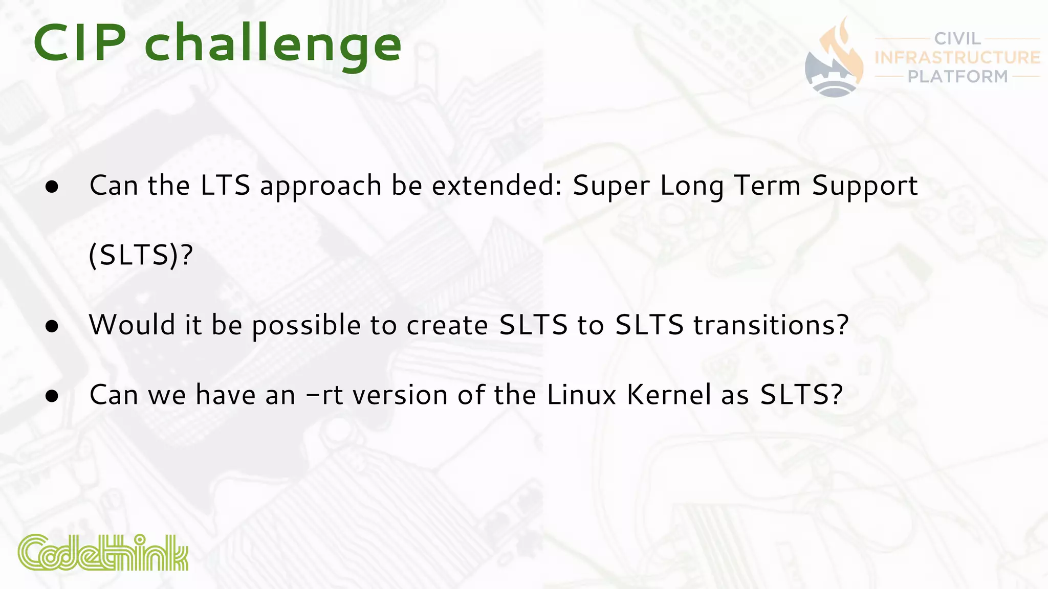 CIP challenge
● Can the LTS approach be extended: Super Long Term Support
(SLTS)?
● Would it be possible to create SLTS to SLTS transitions?
● Can we have an -rt version of the Linux Kernel as SLTS?
 