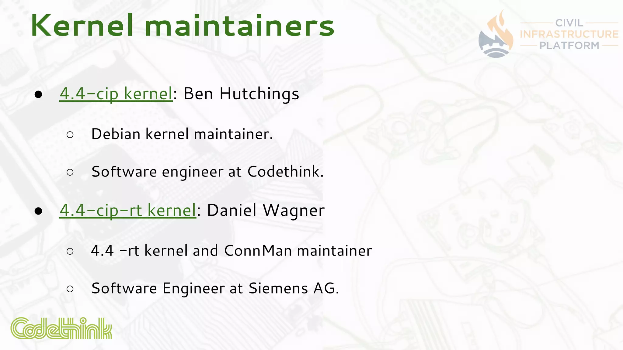 Kernel maintainers
● 4.4-cip kernel: Ben Hutchings
○ Debian kernel maintainer.
○ Software engineer at Codethink.
● 4.4-cip-rt kernel: Daniel Wagner
○ 4.4 -rt kernel and ConnMan maintainer
○ Software Engineer at Siemens AG.
 