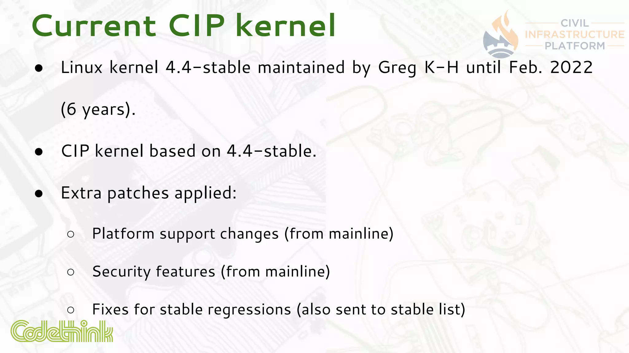 Current CIP kernel
● Linux kernel 4.4-stable maintained by Greg K-H until Feb. 2022
(6 years).
● CIP kernel based on 4.4-stable.
● Extra patches applied:
○ Platform support changes (from mainline)
○ Security features (from mainline)
○ Fixes for stable regressions (also sent to stable list)
 