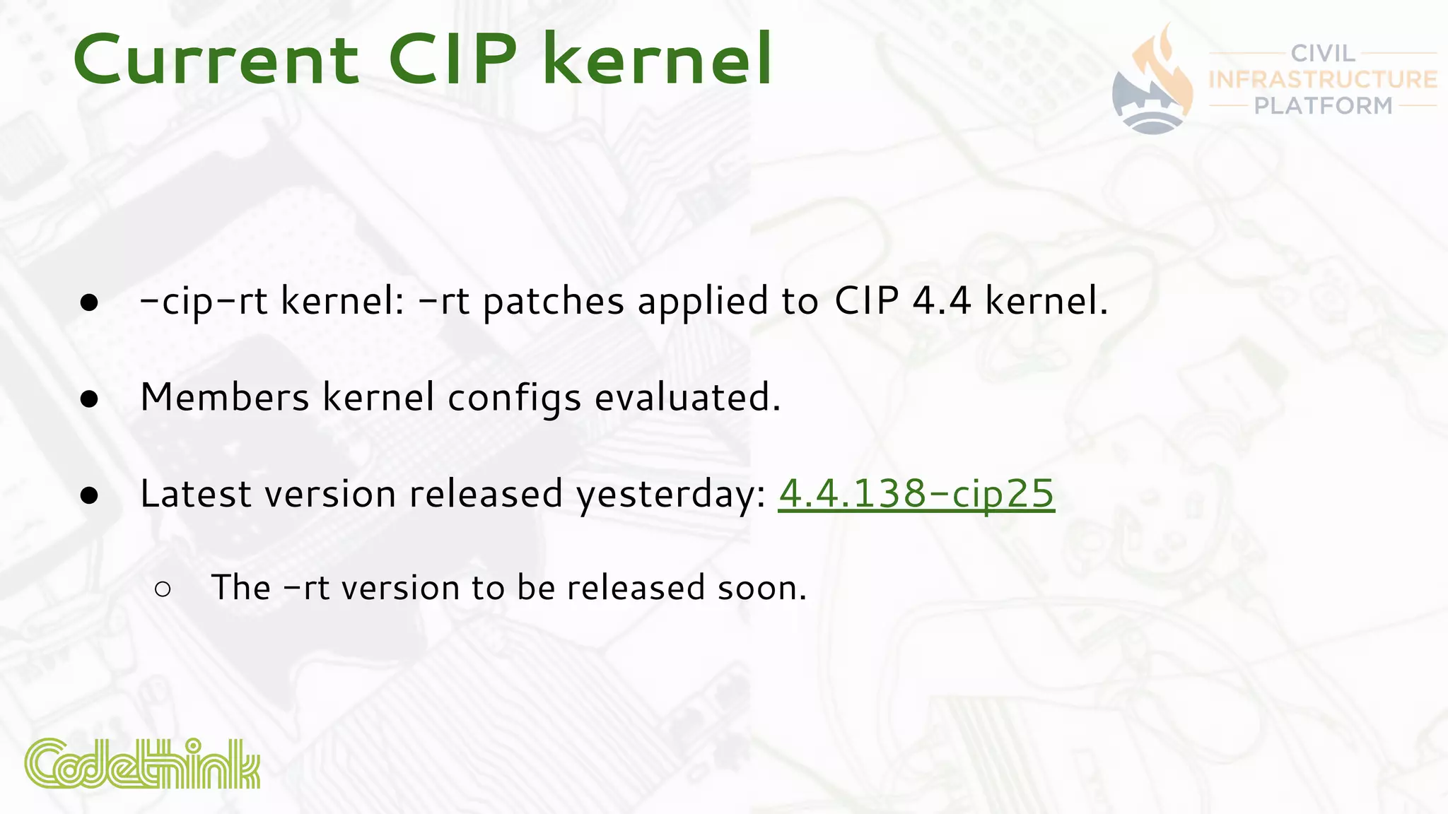 Current CIP kernel
● -cip-rt kernel: -rt patches applied to CIP 4.4 kernel.
● Members kernel configs evaluated.
● Latest version released yesterday: 4.4.138-cip25
○ The -rt version to be released soon.
 