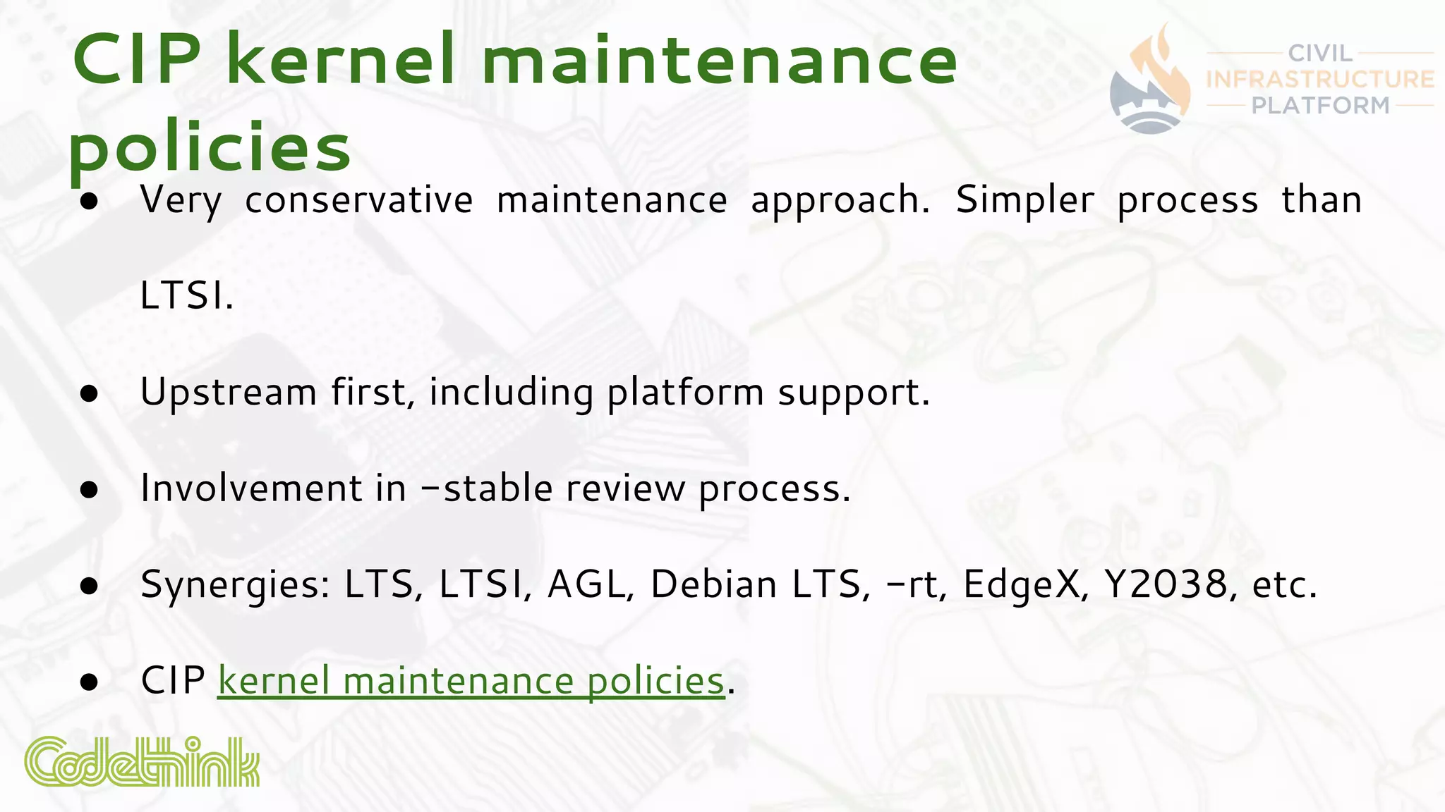CIP kernel maintenance
policies
● Very conservative maintenance approach. Simpler process than
LTSI.
● Upstream first, including platform support.
● Involvement in -stable review process.
● Synergies: LTS, LTSI, AGL, Debian LTS, -rt, EdgeX, Y2038, etc.
● CIP kernel maintenance policies.
 