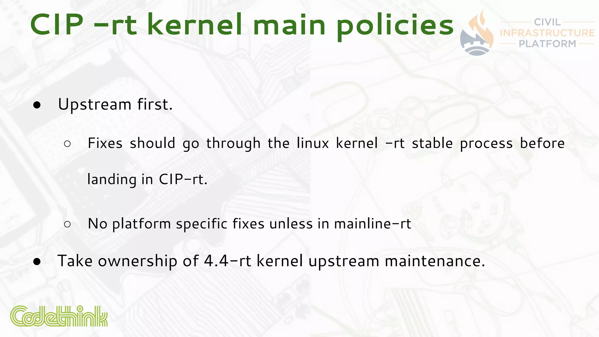CIP -rt kernel main policies
● Upstream first.
○ Fixes should go through the linux kernel -rt stable process before
landing in CIP-rt.
○ No platform specific fixes unless in mainline-rt
● Take ownership of 4.4-rt kernel upstream maintenance.
 