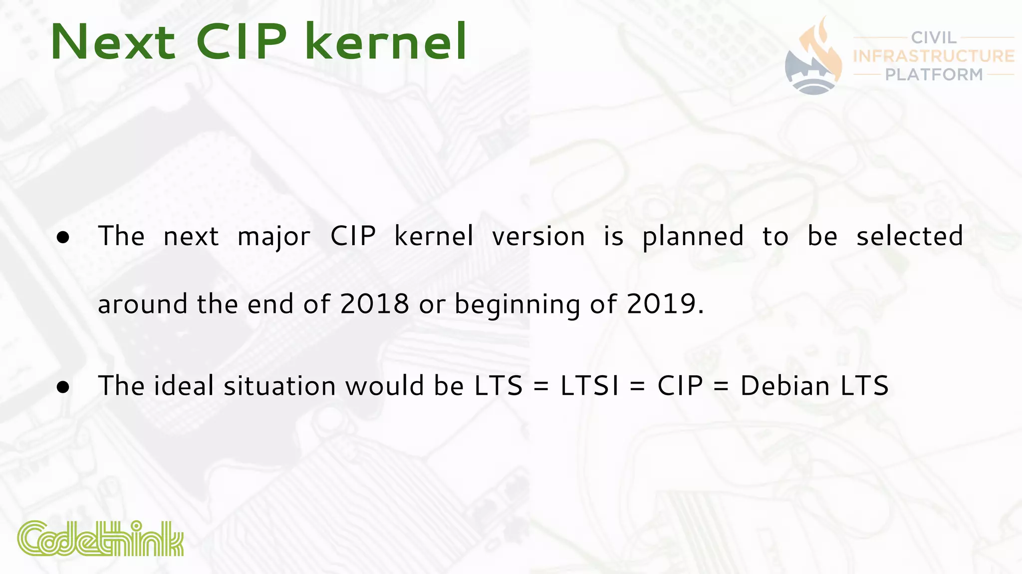 Next CIP kernel
● The next major CIP kernel version is planned to be selected
around the end of 2018 or beginning of 2019.
● The ideal situation would be LTS = LTSI = CIP = Debian LTS
 