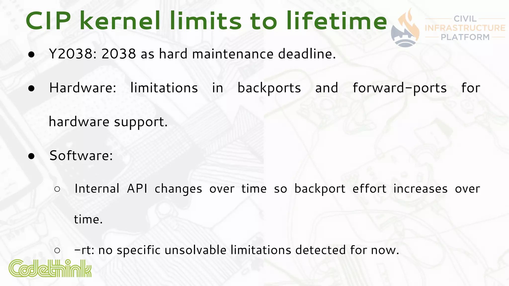 CIP kernel limits to lifetime
● Y2038: 2038 as hard maintenance deadline.
● Hardware: limitations in backports and forward-ports for
hardware support.
● Software:
○ Internal API changes over time so backport effort increases over
time.
○ -rt: no specific unsolvable limitations detected for now.
 