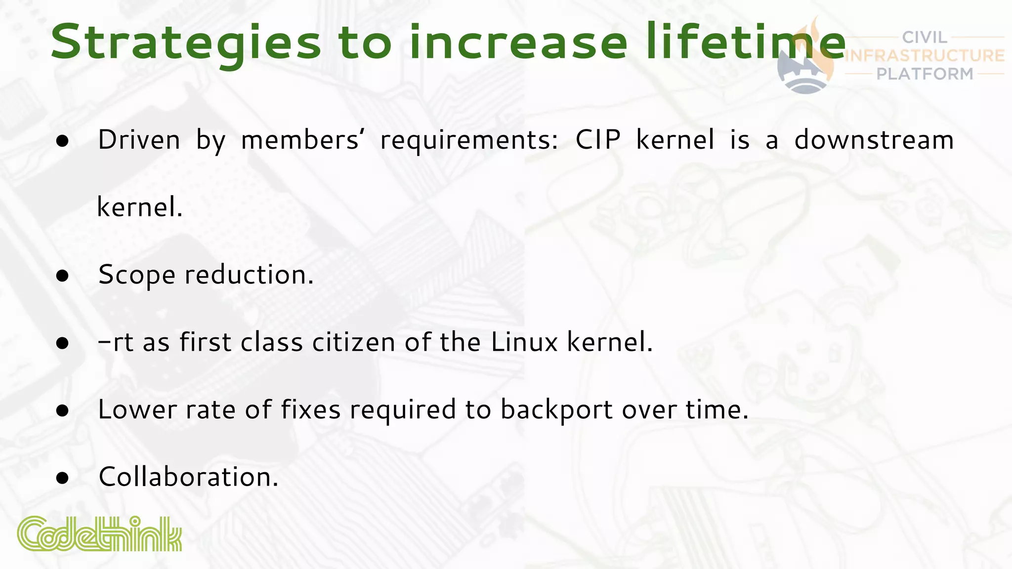 Strategies to increase lifetime
● Driven by members’ requirements: CIP kernel is a downstream
kernel.
● Scope reduction.
● -rt as first class citizen of the Linux kernel.
● Lower rate of fixes required to backport over time.
● Collaboration.
 