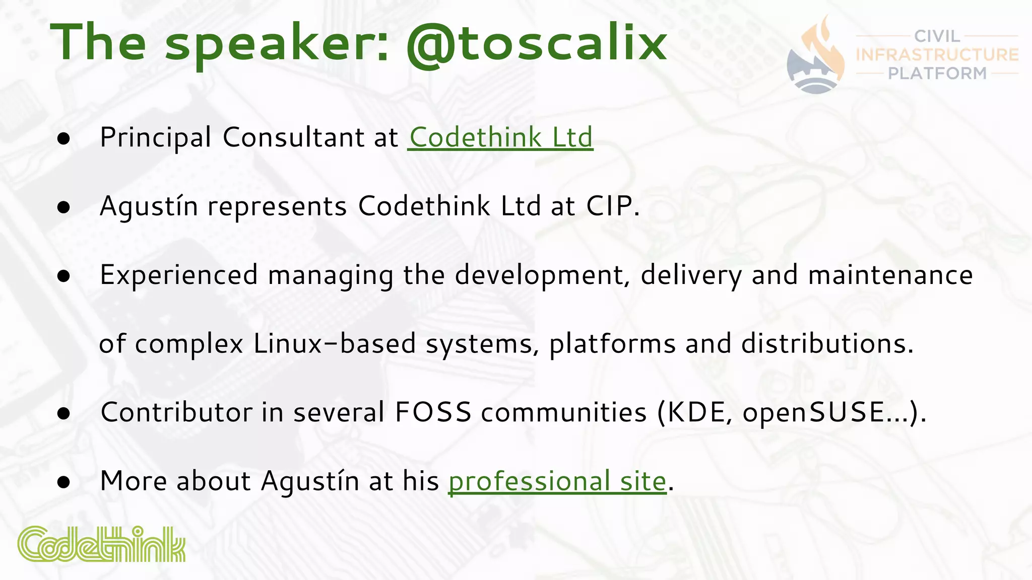 The speaker: @toscalix
● Principal Consultant at Codethink Ltd
● Agustín represents Codethink Ltd at CIP.
● Experienced managing the development, delivery and maintenance
of complex Linux-based systems, platforms and distributions.
● Contributor in several FOSS communities (KDE, openSUSE…).
● More about Agustín at his professional site.
 