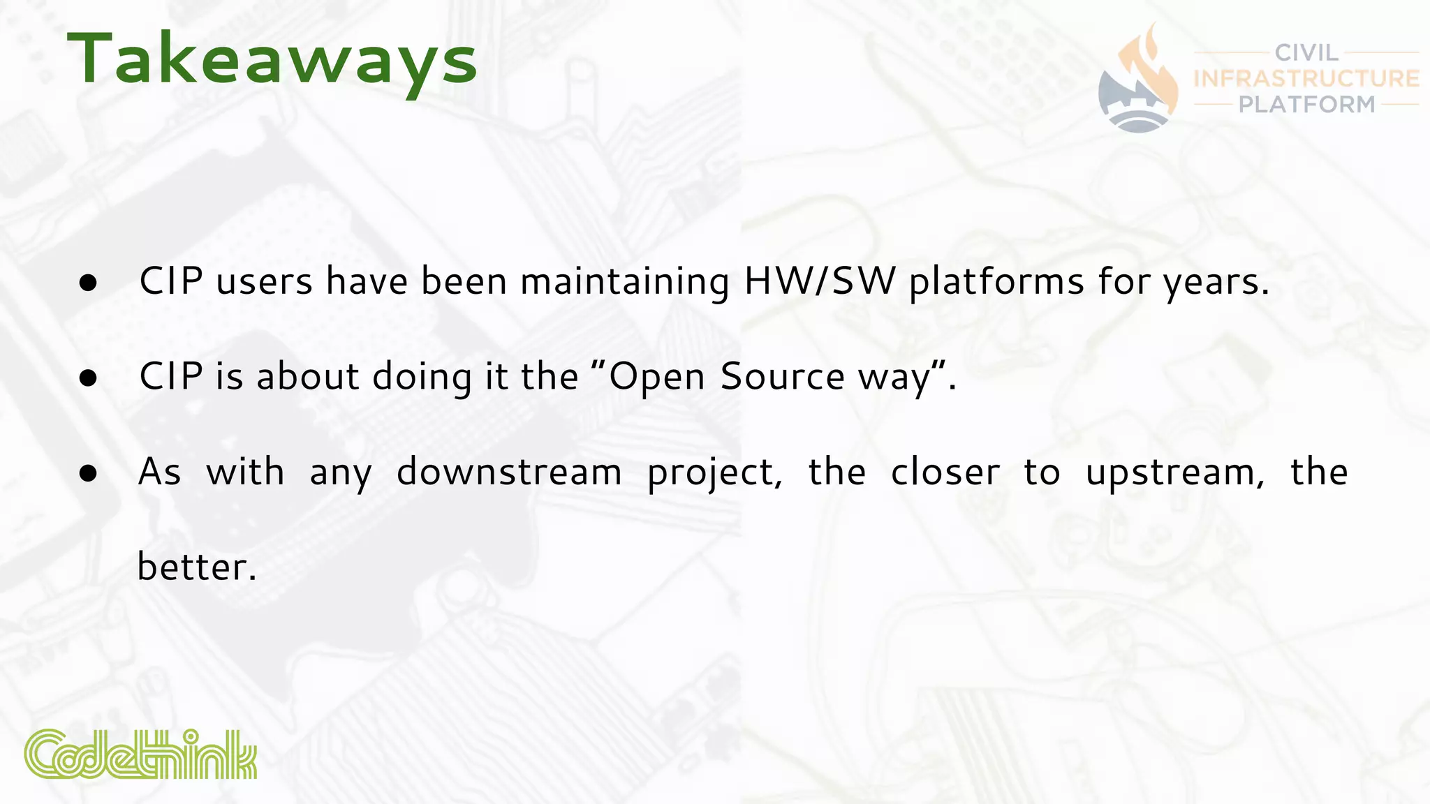 Takeaways
● CIP users have been maintaining HW/SW platforms for years.
● CIP is about doing it the “Open Source way”.
● As with any downstream project, the closer to upstream, the
better.
 