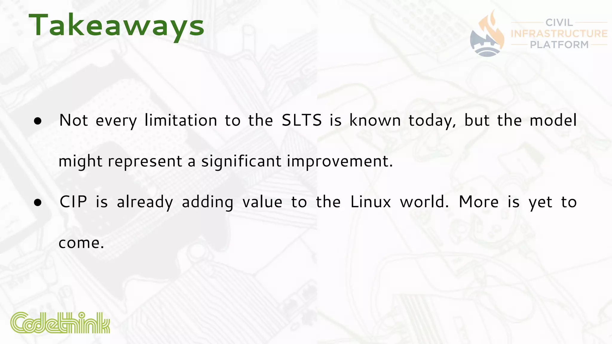 Takeaways
● Not every limitation to the SLTS is known today, but the model
might represent a significant improvement.
● CIP is already adding value to the Linux world. More is yet to
come.
 