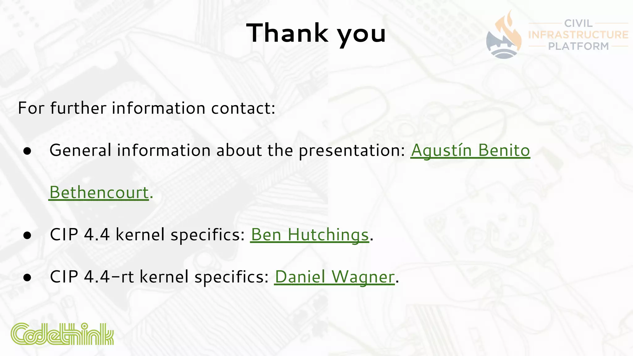 Thank you
For further information contact:
● General information about the presentation: Agustín Benito
Bethencourt.
● CIP 4.4 kernel specifics: Ben Hutchings.
● CIP 4.4-rt kernel specifics: Daniel Wagner.
 