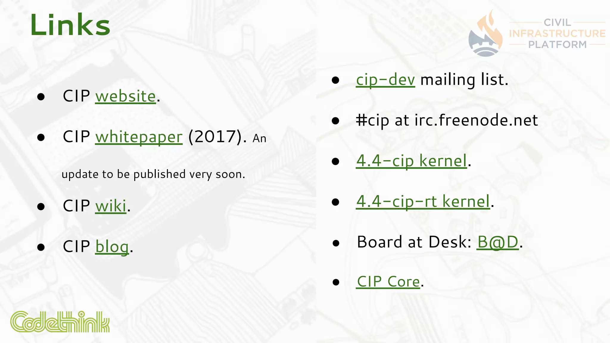 ● CIP website.
● CIP whitepaper (2017). An
update to be published very soon.
● CIP wiki.
● CIP blog.
Links
● cip-dev mailing list.
● #cip at irc.freenode.net
● 4.4-cip kernel.
● 4.4-cip-rt kernel.
● Board at Desk: B@D.
● CIP Core.
 