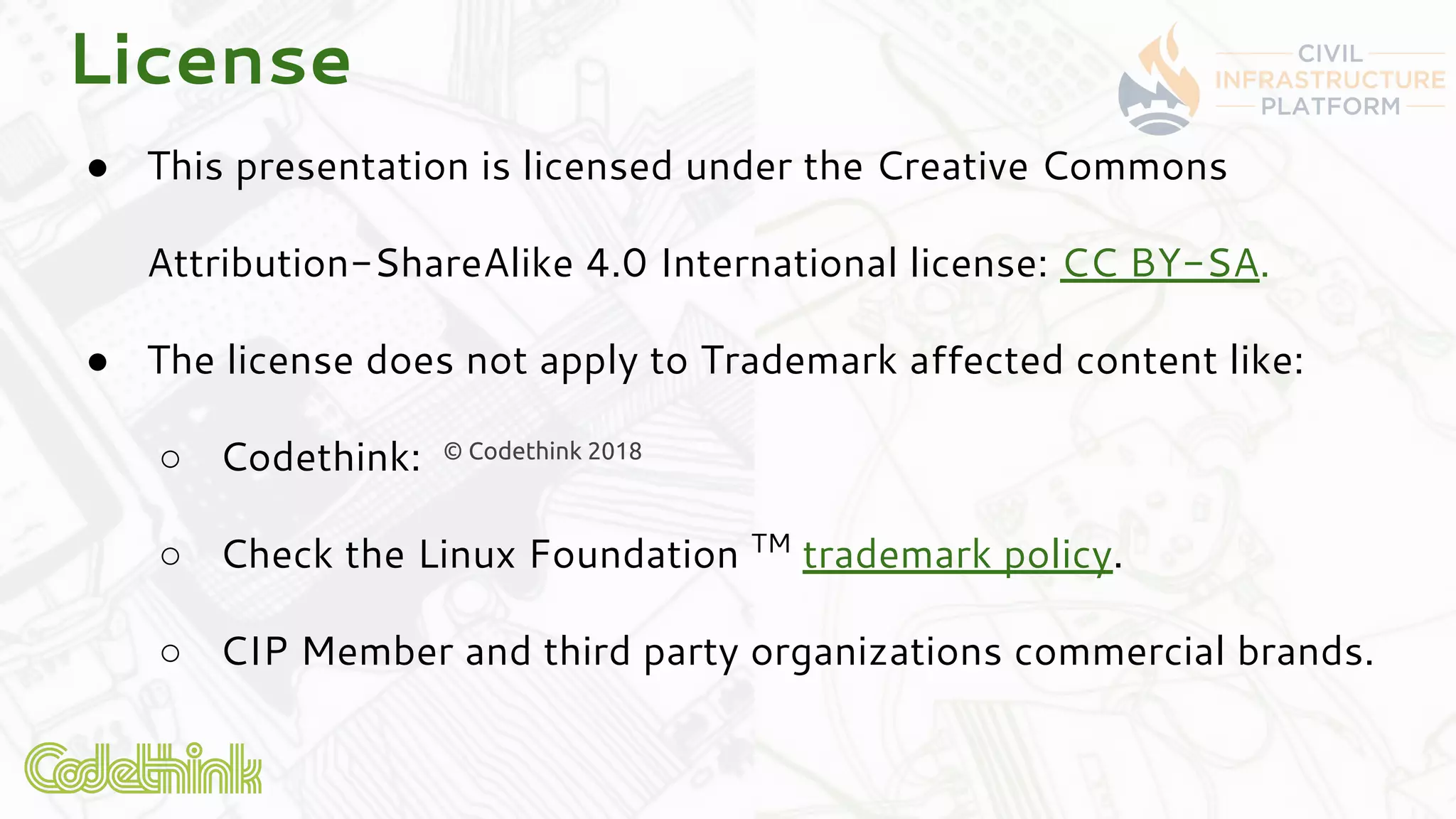 ● This presentation is licensed under the Creative Commons
Attribution-ShareAlike 4.0 International license: CC BY-SA.
● The license does not apply to Trademark affected content like:
○ Codethink:
○ Check the Linux Foundation TM
trademark policy.
○ CIP Member and third party organizations commercial brands.
© Codethink 2018
License
 