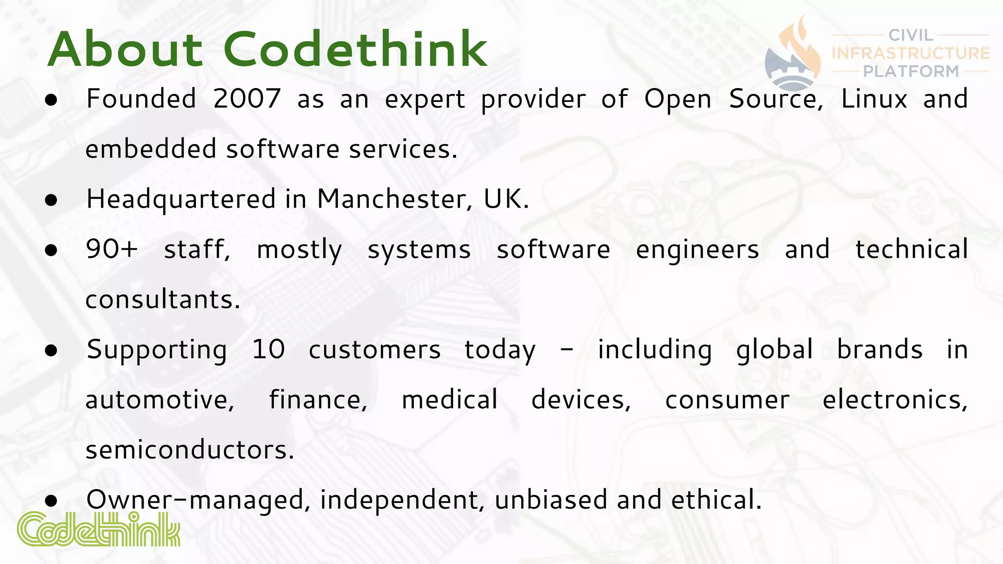 About Codethink
● Founded 2007 as an expert provider of Open Source, Linux and
embedded software services.
● Headquartered in Manchester, UK.
● 90+ staff, mostly systems software engineers and technical
consultants.
● Supporting 10 customers today - including global brands in
automotive, finance, medical devices, consumer electronics,
semiconductors.
● Owner-managed, independent, unbiased and ethical.
 