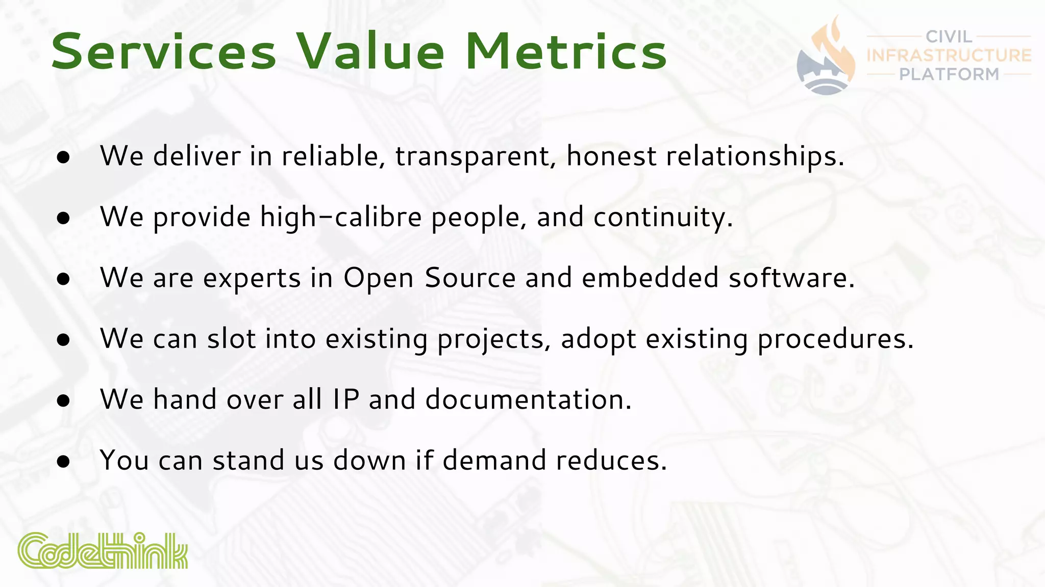 ● We deliver in reliable, transparent, honest relationships.
● We provide high-calibre people, and continuity.
● We are experts in Open Source and embedded software.
● We can slot into existing projects, adopt existing procedures.
● We hand over all IP and documentation.
● You can stand us down if demand reduces.
Services Value Metrics
 