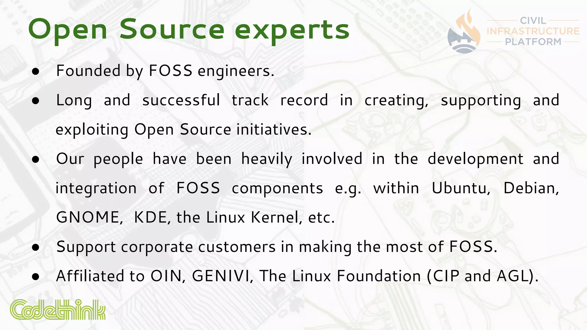 ● Founded by FOSS engineers.
● Long and successful track record in creating, supporting and
exploiting Open Source initiatives.
● Our people have been heavily involved in the development and
integration of FOSS components e.g. within Ubuntu, Debian,
GNOME, KDE, the Linux Kernel, etc.
● Support corporate customers in making the most of FOSS.
● Affiliated to OIN, GENIVI, The Linux Foundation (CIP and AGL).
Open Source experts
 