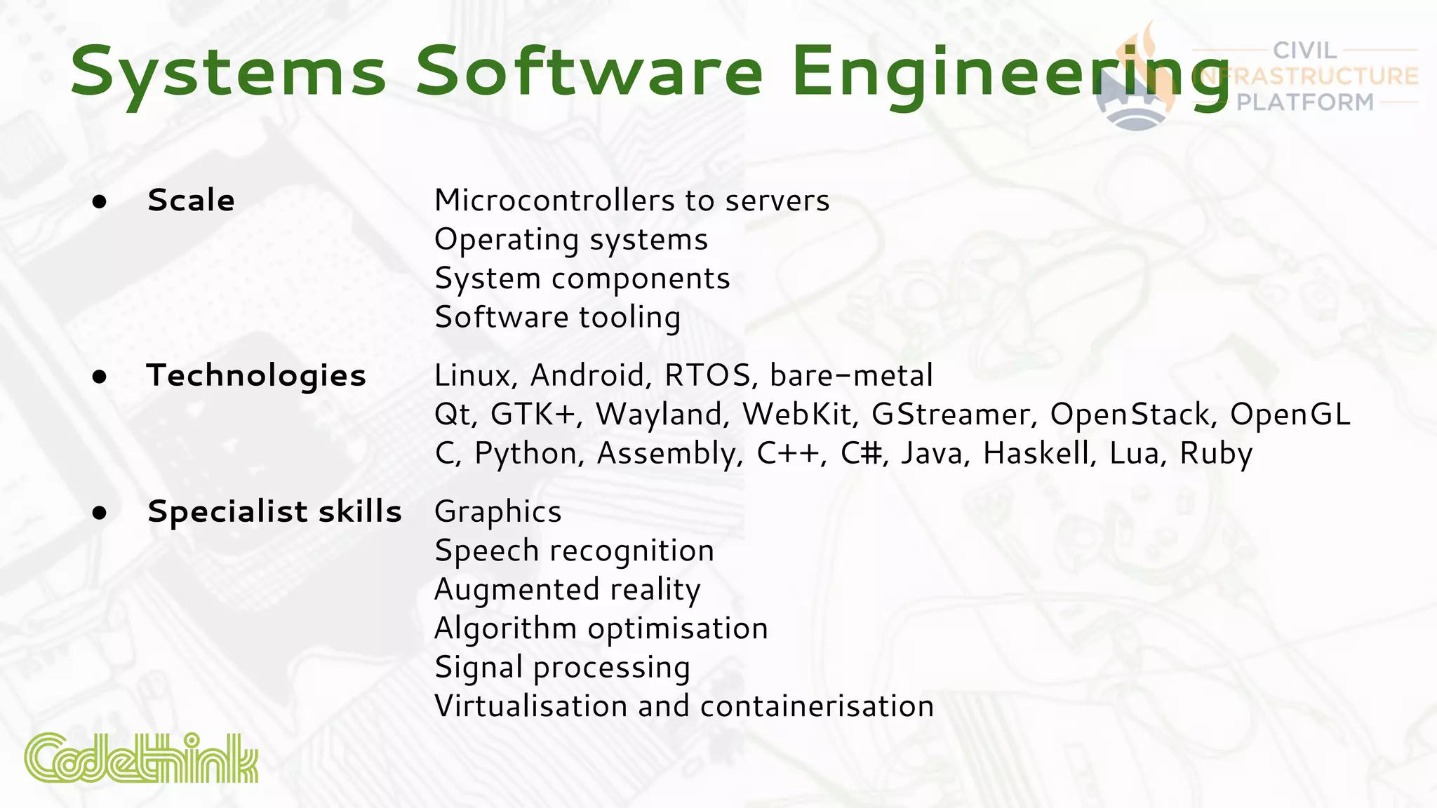 ● Scale Microcontrollers to servers
Operating systems
System components
Software tooling
● Technologies Linux, Android, RTOS, bare-metal
Qt, GTK+, Wayland, WebKit, GStreamer, OpenStack, OpenGL
C, Python, Assembly, C++, C#, Java, Haskell, Lua, Ruby
● Specialist skills Graphics
Speech recognition
Augmented reality
Algorithm optimisation
Signal processing
Virtualisation and containerisation
Systems Software Engineering
 