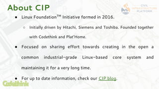 About CIP
● Linux FoundationTM
Initiative formed in 2016.
○ Initially driven by Hitachi, Siemens and Toshiba. Founded toge...